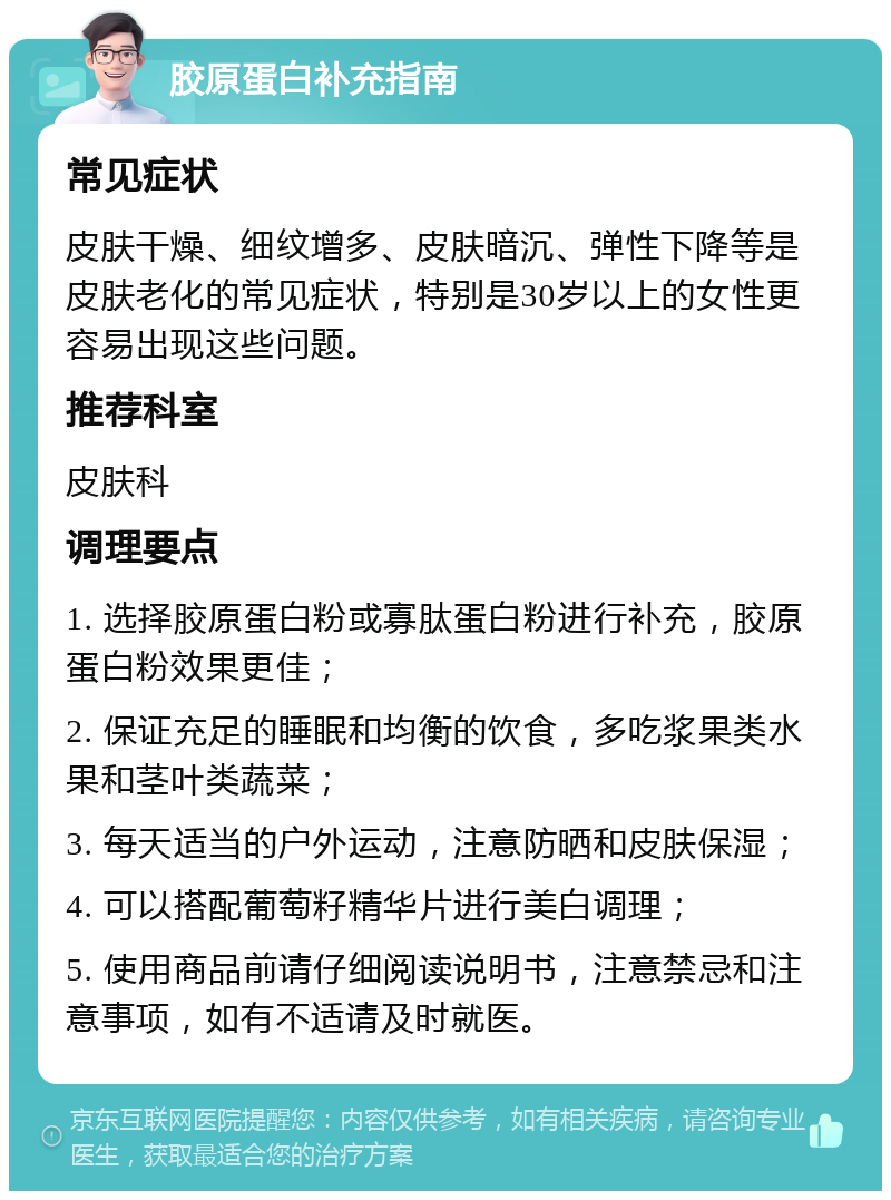 胶原蛋白补充指南 常见症状 皮肤干燥、细纹增多、皮肤暗沉、弹性下降等是皮肤老化的常见症状，特别是30岁以上的女性更容易出现这些问题。 推荐科室 皮肤科 调理要点 1. 选择胶原蛋白粉或寡肽蛋白粉进行补充，胶原蛋白粉效果更佳； 2. 保证充足的睡眠和均衡的饮食，多吃浆果类水果和茎叶类蔬菜； 3. 每天适当的户外运动，注意防晒和皮肤保湿； 4. 可以搭配葡萄籽精华片进行美白调理； 5. 使用商品前请仔细阅读说明书，注意禁忌和注意事项，如有不适请及时就医。