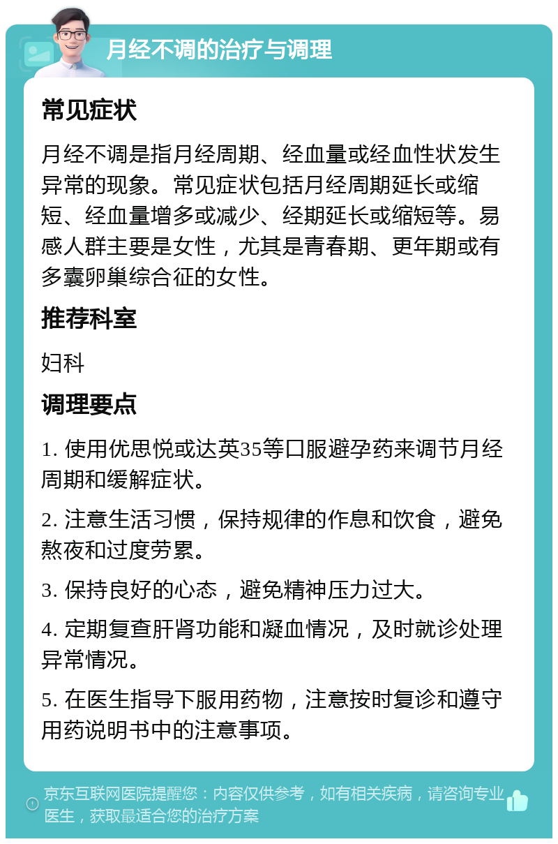 月经不调的治疗与调理 常见症状 月经不调是指月经周期、经血量或经血性状发生异常的现象。常见症状包括月经周期延长或缩短、经血量增多或减少、经期延长或缩短等。易感人群主要是女性，尤其是青春期、更年期或有多囊卵巢综合征的女性。 推荐科室 妇科 调理要点 1. 使用优思悦或达英35等口服避孕药来调节月经周期和缓解症状。 2. 注意生活习惯，保持规律的作息和饮食，避免熬夜和过度劳累。 3. 保持良好的心态，避免精神压力过大。 4. 定期复查肝肾功能和凝血情况，及时就诊处理异常情况。 5. 在医生指导下服用药物，注意按时复诊和遵守用药说明书中的注意事项。