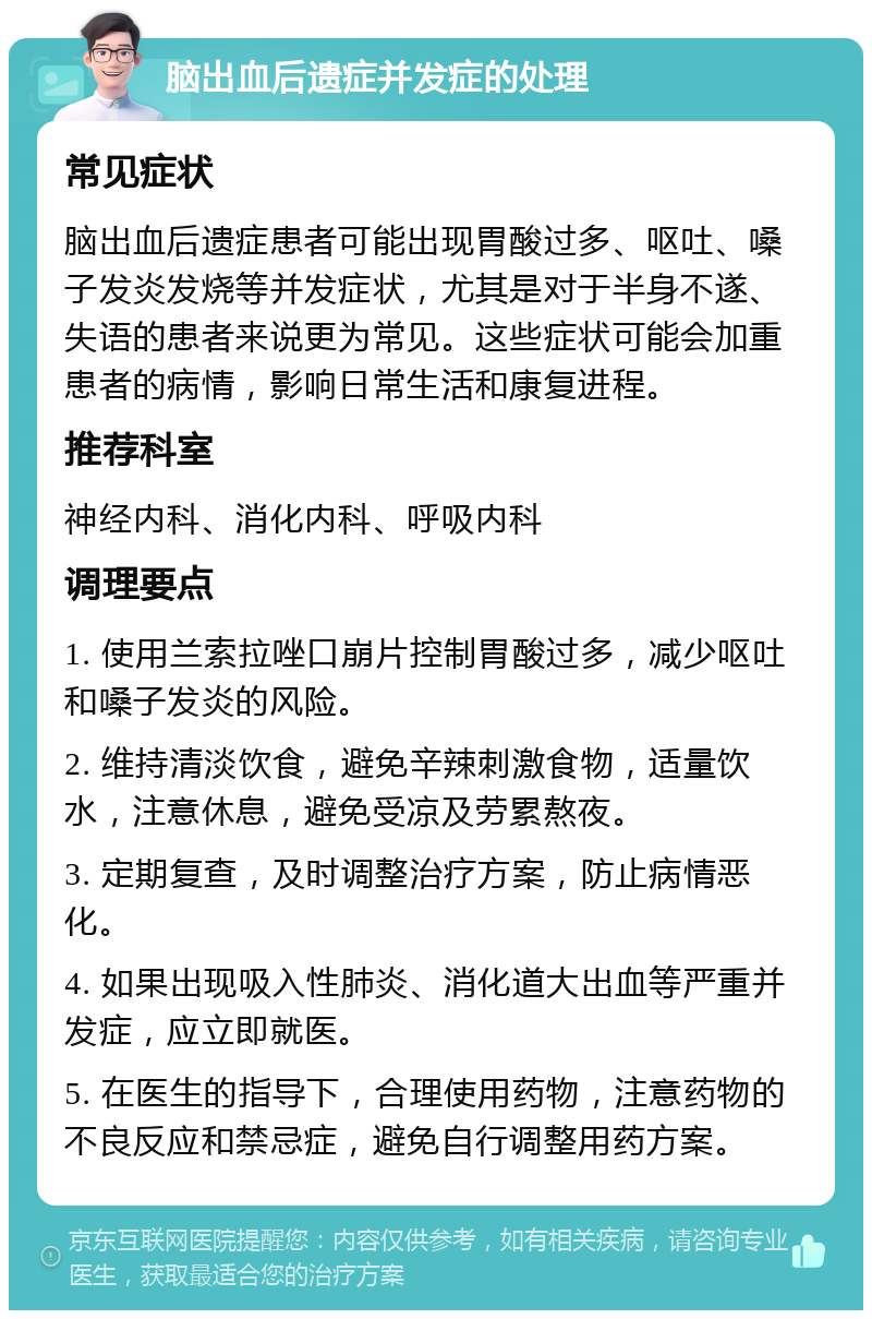 脑出血后遗症并发症的处理 常见症状 脑出血后遗症患者可能出现胃酸过多、呕吐、嗓子发炎发烧等并发症状，尤其是对于半身不遂、失语的患者来说更为常见。这些症状可能会加重患者的病情，影响日常生活和康复进程。 推荐科室 神经内科、消化内科、呼吸内科 调理要点 1. 使用兰索拉唑口崩片控制胃酸过多，减少呕吐和嗓子发炎的风险。 2. 维持清淡饮食，避免辛辣刺激食物，适量饮水，注意休息，避免受凉及劳累熬夜。 3. 定期复查，及时调整治疗方案，防止病情恶化。 4. 如果出现吸入性肺炎、消化道大出血等严重并发症，应立即就医。 5. 在医生的指导下，合理使用药物，注意药物的不良反应和禁忌症，避免自行调整用药方案。