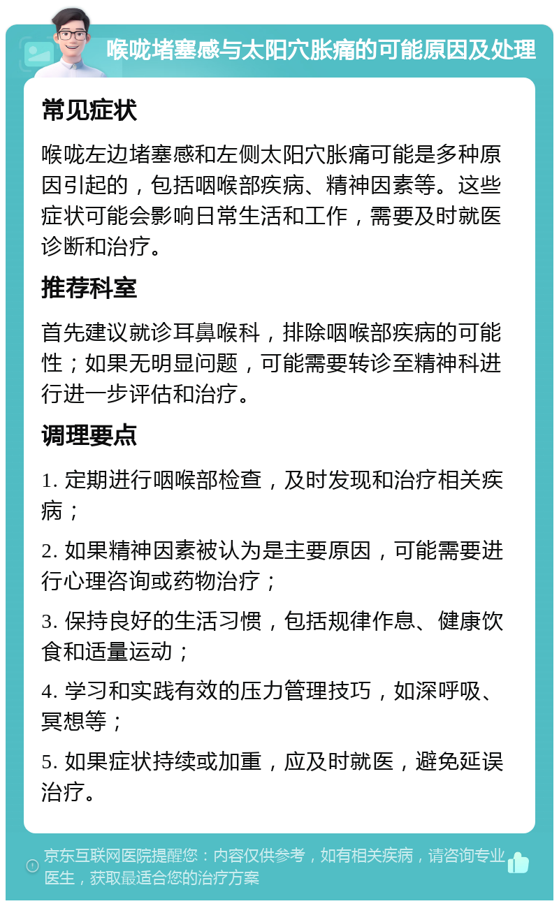 喉咙堵塞感与太阳穴胀痛的可能原因及处理 常见症状 喉咙左边堵塞感和左侧太阳穴胀痛可能是多种原因引起的，包括咽喉部疾病、精神因素等。这些症状可能会影响日常生活和工作，需要及时就医诊断和治疗。 推荐科室 首先建议就诊耳鼻喉科，排除咽喉部疾病的可能性；如果无明显问题，可能需要转诊至精神科进行进一步评估和治疗。 调理要点 1. 定期进行咽喉部检查，及时发现和治疗相关疾病； 2. 如果精神因素被认为是主要原因，可能需要进行心理咨询或药物治疗； 3. 保持良好的生活习惯，包括规律作息、健康饮食和适量运动； 4. 学习和实践有效的压力管理技巧，如深呼吸、冥想等； 5. 如果症状持续或加重，应及时就医，避免延误治疗。