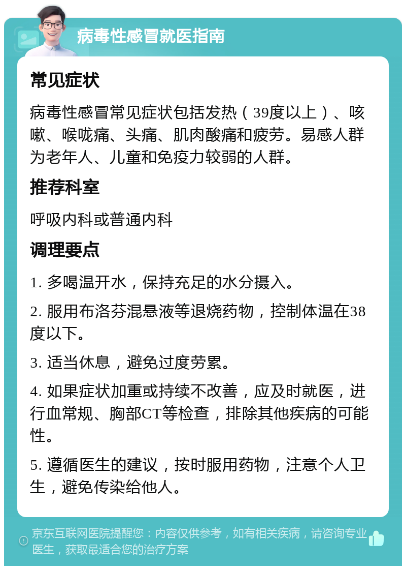 病毒性感冒就医指南 常见症状 病毒性感冒常见症状包括发热（39度以上）、咳嗽、喉咙痛、头痛、肌肉酸痛和疲劳。易感人群为老年人、儿童和免疫力较弱的人群。 推荐科室 呼吸内科或普通内科 调理要点 1. 多喝温开水，保持充足的水分摄入。 2. 服用布洛芬混悬液等退烧药物，控制体温在38度以下。 3. 适当休息，避免过度劳累。 4. 如果症状加重或持续不改善，应及时就医，进行血常规、胸部CT等检查，排除其他疾病的可能性。 5. 遵循医生的建议，按时服用药物，注意个人卫生，避免传染给他人。