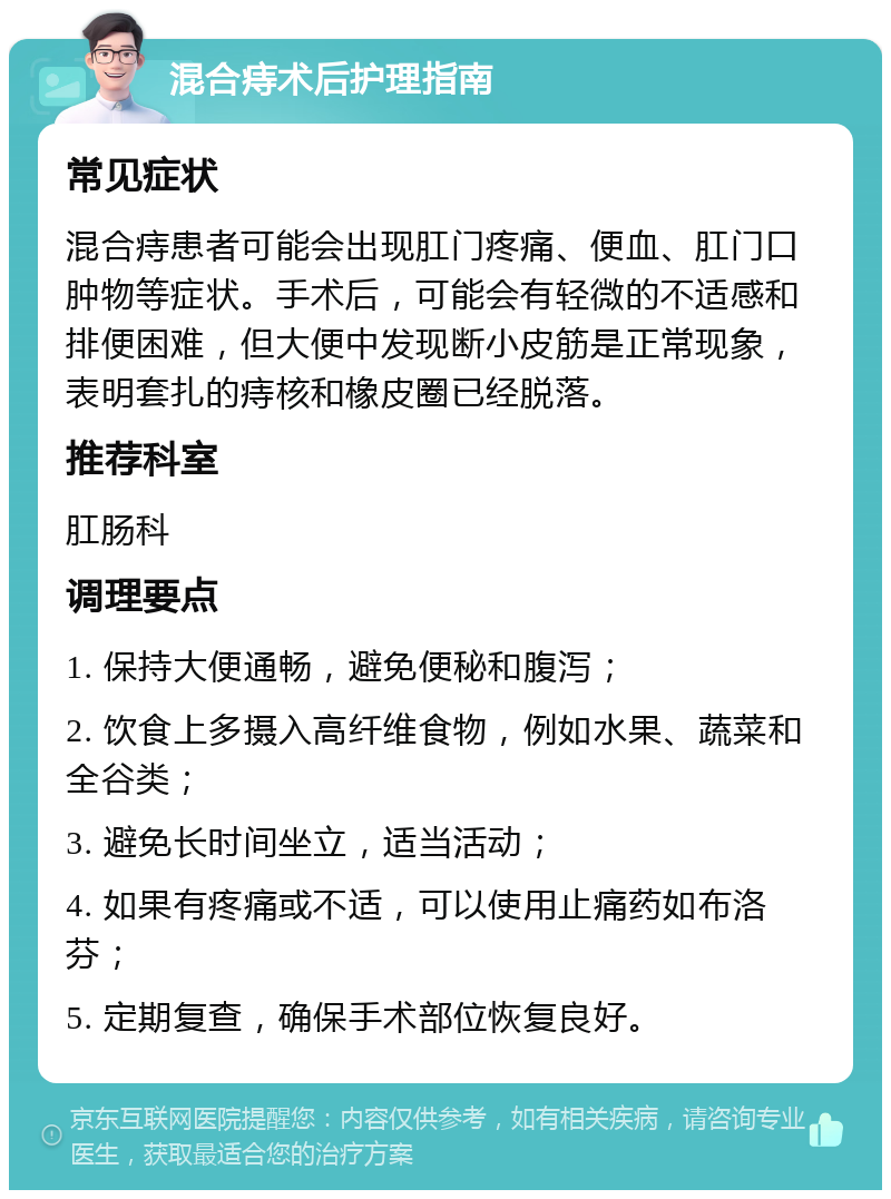 混合痔术后护理指南 常见症状 混合痔患者可能会出现肛门疼痛、便血、肛门口肿物等症状。手术后，可能会有轻微的不适感和排便困难，但大便中发现断小皮筋是正常现象，表明套扎的痔核和橡皮圈已经脱落。 推荐科室 肛肠科 调理要点 1. 保持大便通畅，避免便秘和腹泻； 2. 饮食上多摄入高纤维食物，例如水果、蔬菜和全谷类； 3. 避免长时间坐立，适当活动； 4. 如果有疼痛或不适，可以使用止痛药如布洛芬； 5. 定期复查，确保手术部位恢复良好。