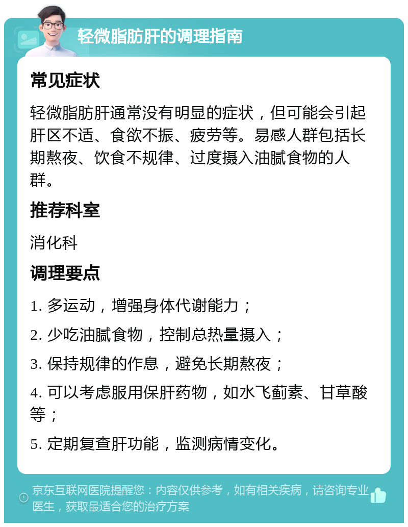 轻微脂肪肝的调理指南 常见症状 轻微脂肪肝通常没有明显的症状，但可能会引起肝区不适、食欲不振、疲劳等。易感人群包括长期熬夜、饮食不规律、过度摄入油腻食物的人群。 推荐科室 消化科 调理要点 1. 多运动，增强身体代谢能力； 2. 少吃油腻食物，控制总热量摄入； 3. 保持规律的作息，避免长期熬夜； 4. 可以考虑服用保肝药物，如水飞蓟素、甘草酸等； 5. 定期复查肝功能，监测病情变化。