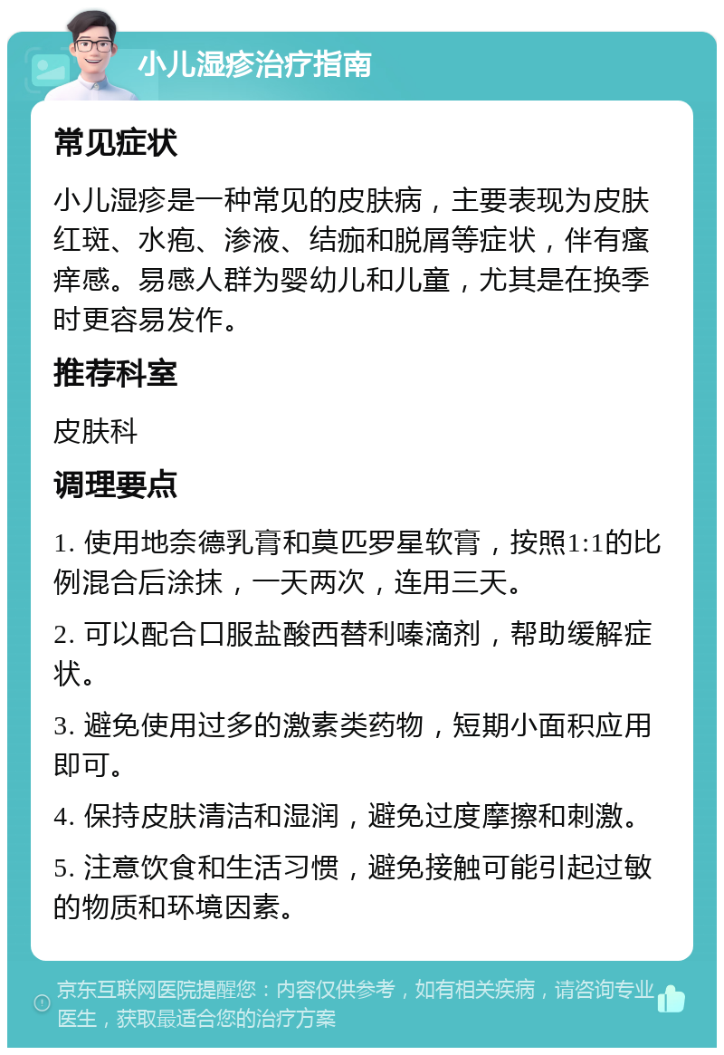 小儿湿疹治疗指南 常见症状 小儿湿疹是一种常见的皮肤病，主要表现为皮肤红斑、水疱、渗液、结痂和脱屑等症状，伴有瘙痒感。易感人群为婴幼儿和儿童，尤其是在换季时更容易发作。 推荐科室 皮肤科 调理要点 1. 使用地奈德乳膏和莫匹罗星软膏，按照1:1的比例混合后涂抹，一天两次，连用三天。 2. 可以配合口服盐酸西替利嗪滴剂，帮助缓解症状。 3. 避免使用过多的激素类药物，短期小面积应用即可。 4. 保持皮肤清洁和湿润，避免过度摩擦和刺激。 5. 注意饮食和生活习惯，避免接触可能引起过敏的物质和环境因素。