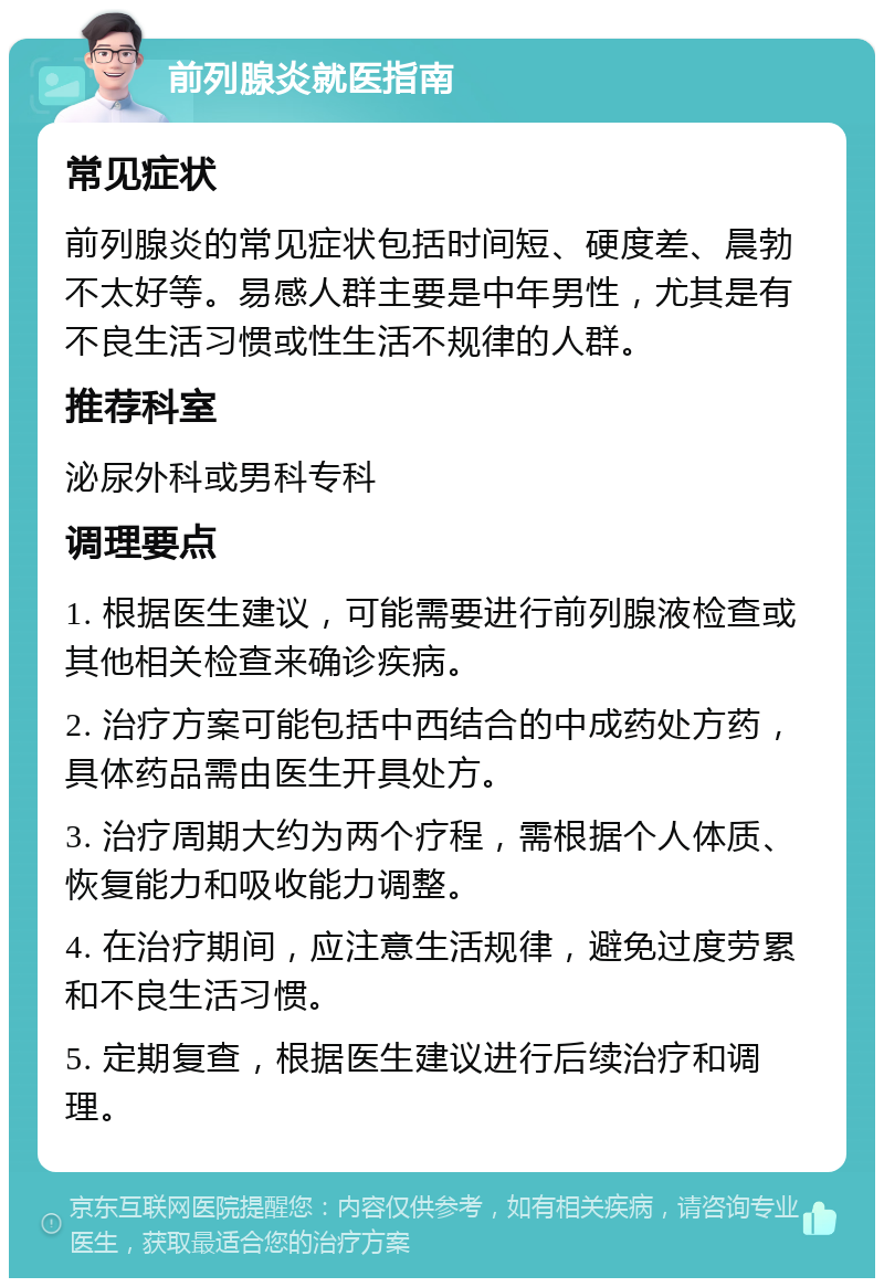 前列腺炎就医指南 常见症状 前列腺炎的常见症状包括时间短、硬度差、晨勃不太好等。易感人群主要是中年男性，尤其是有不良生活习惯或性生活不规律的人群。 推荐科室 泌尿外科或男科专科 调理要点 1. 根据医生建议，可能需要进行前列腺液检查或其他相关检查来确诊疾病。 2. 治疗方案可能包括中西结合的中成药处方药，具体药品需由医生开具处方。 3. 治疗周期大约为两个疗程，需根据个人体质、恢复能力和吸收能力调整。 4. 在治疗期间，应注意生活规律，避免过度劳累和不良生活习惯。 5. 定期复查，根据医生建议进行后续治疗和调理。