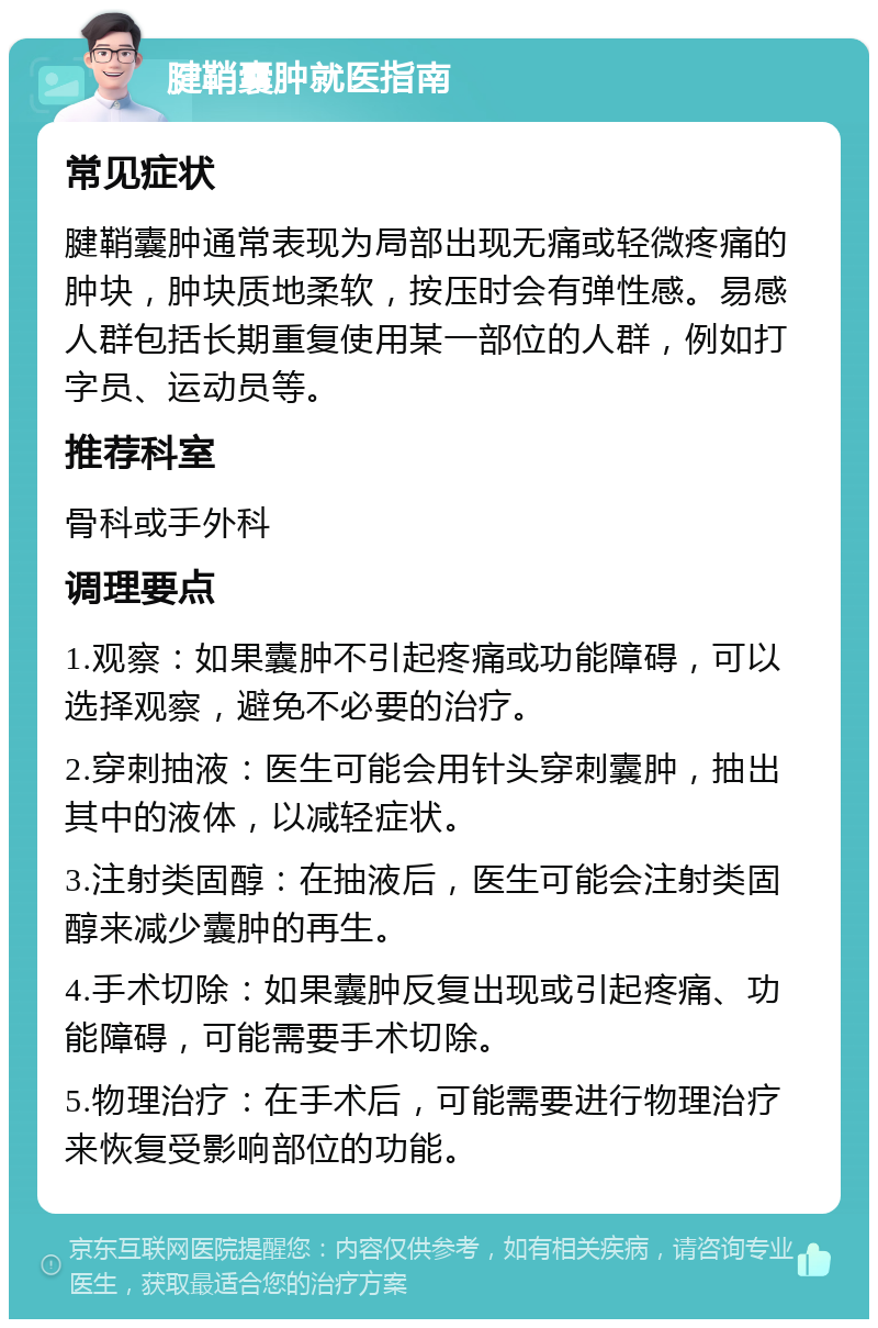 腱鞘囊肿就医指南 常见症状 腱鞘囊肿通常表现为局部出现无痛或轻微疼痛的肿块，肿块质地柔软，按压时会有弹性感。易感人群包括长期重复使用某一部位的人群，例如打字员、运动员等。 推荐科室 骨科或手外科 调理要点 1.观察：如果囊肿不引起疼痛或功能障碍，可以选择观察，避免不必要的治疗。 2.穿刺抽液：医生可能会用针头穿刺囊肿，抽出其中的液体，以减轻症状。 3.注射类固醇：在抽液后，医生可能会注射类固醇来减少囊肿的再生。 4.手术切除：如果囊肿反复出现或引起疼痛、功能障碍，可能需要手术切除。 5.物理治疗：在手术后，可能需要进行物理治疗来恢复受影响部位的功能。