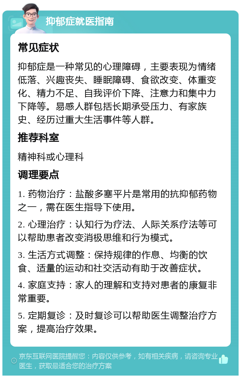 抑郁症就医指南 常见症状 抑郁症是一种常见的心理障碍，主要表现为情绪低落、兴趣丧失、睡眠障碍、食欲改变、体重变化、精力不足、自我评价下降、注意力和集中力下降等。易感人群包括长期承受压力、有家族史、经历过重大生活事件等人群。 推荐科室 精神科或心理科 调理要点 1. 药物治疗：盐酸多塞平片是常用的抗抑郁药物之一，需在医生指导下使用。 2. 心理治疗：认知行为疗法、人际关系疗法等可以帮助患者改变消极思维和行为模式。 3. 生活方式调整：保持规律的作息、均衡的饮食、适量的运动和社交活动有助于改善症状。 4. 家庭支持：家人的理解和支持对患者的康复非常重要。 5. 定期复诊：及时复诊可以帮助医生调整治疗方案，提高治疗效果。