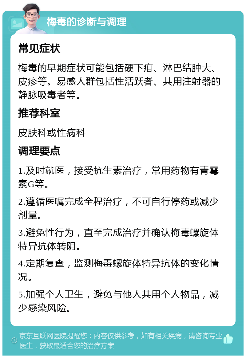 梅毒的诊断与调理 常见症状 梅毒的早期症状可能包括硬下疳、淋巴结肿大、皮疹等。易感人群包括性活跃者、共用注射器的静脉吸毒者等。 推荐科室 皮肤科或性病科 调理要点 1.及时就医，接受抗生素治疗，常用药物有青霉素G等。 2.遵循医嘱完成全程治疗，不可自行停药或减少剂量。 3.避免性行为，直至完成治疗并确认梅毒螺旋体特异抗体转阴。 4.定期复查，监测梅毒螺旋体特异抗体的变化情况。 5.加强个人卫生，避免与他人共用个人物品，减少感染风险。