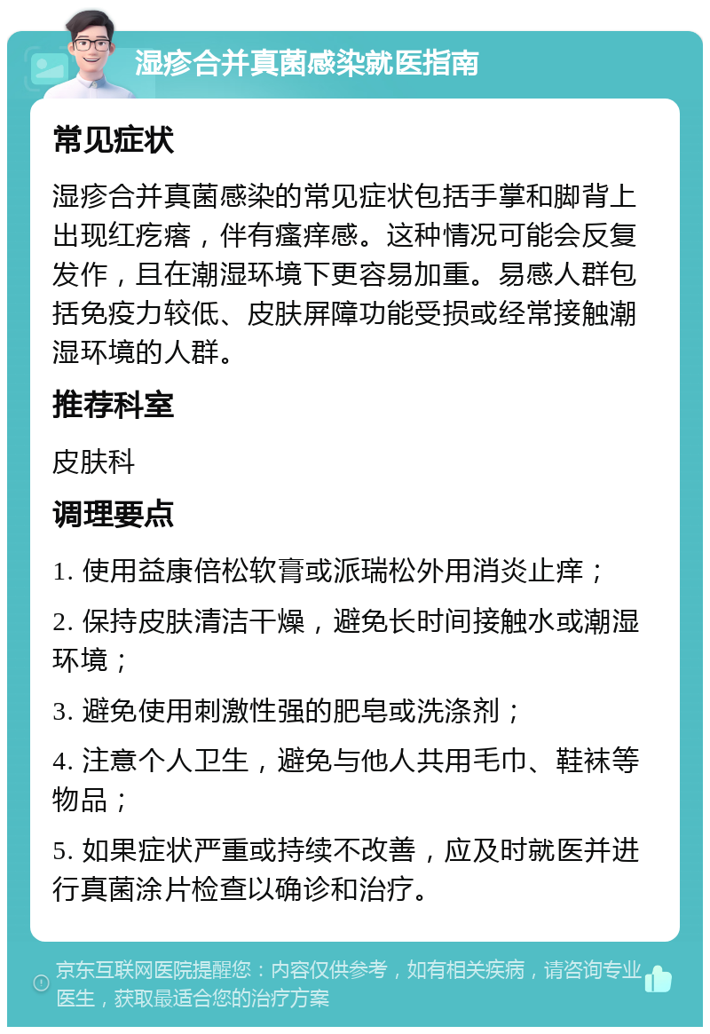 湿疹合并真菌感染就医指南 常见症状 湿疹合并真菌感染的常见症状包括手掌和脚背上出现红疙瘩，伴有瘙痒感。这种情况可能会反复发作，且在潮湿环境下更容易加重。易感人群包括免疫力较低、皮肤屏障功能受损或经常接触潮湿环境的人群。 推荐科室 皮肤科 调理要点 1. 使用益康倍松软膏或派瑞松外用消炎止痒； 2. 保持皮肤清洁干燥，避免长时间接触水或潮湿环境； 3. 避免使用刺激性强的肥皂或洗涤剂； 4. 注意个人卫生，避免与他人共用毛巾、鞋袜等物品； 5. 如果症状严重或持续不改善，应及时就医并进行真菌涂片检查以确诊和治疗。