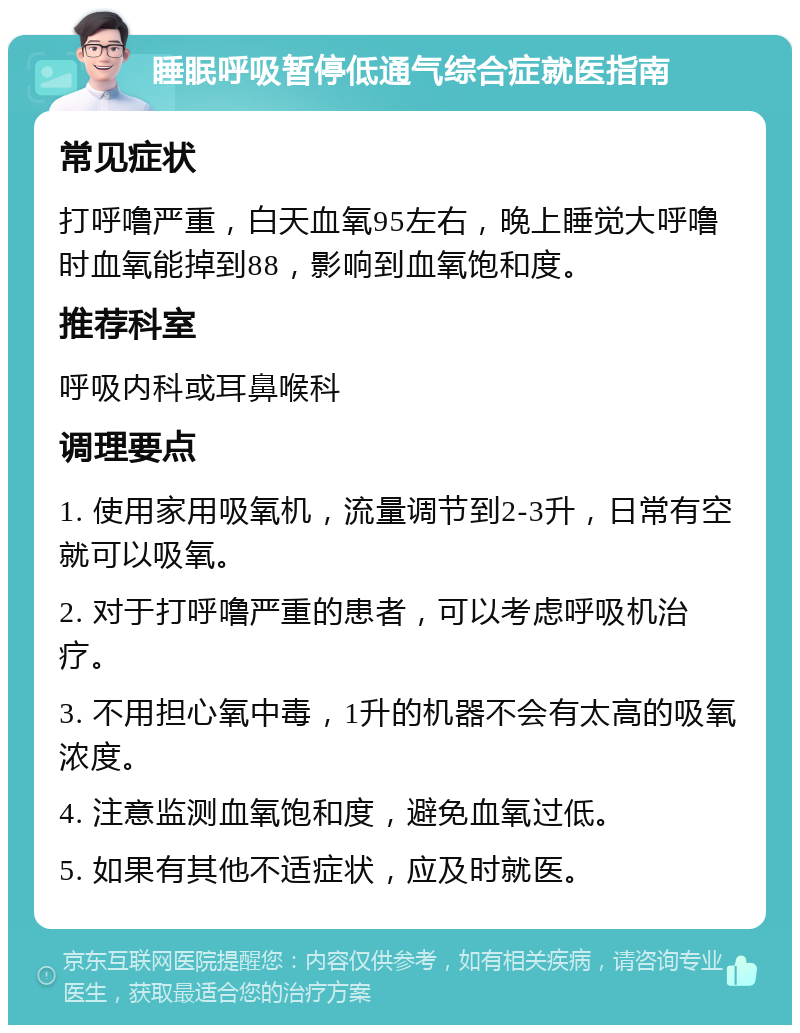 睡眠呼吸暂停低通气综合症就医指南 常见症状 打呼噜严重，白天血氧95左右，晚上睡觉大呼噜时血氧能掉到88，影响到血氧饱和度。 推荐科室 呼吸内科或耳鼻喉科 调理要点 1. 使用家用吸氧机，流量调节到2-3升，日常有空就可以吸氧。 2. 对于打呼噜严重的患者，可以考虑呼吸机治疗。 3. 不用担心氧中毒，1升的机器不会有太高的吸氧浓度。 4. 注意监测血氧饱和度，避免血氧过低。 5. 如果有其他不适症状，应及时就医。