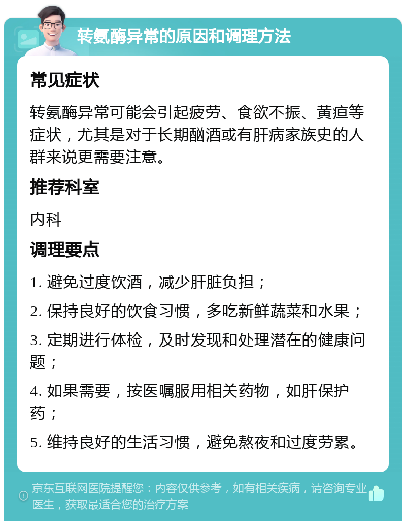 转氨酶异常的原因和调理方法 常见症状 转氨酶异常可能会引起疲劳、食欲不振、黄疸等症状，尤其是对于长期酗酒或有肝病家族史的人群来说更需要注意。 推荐科室 内科 调理要点 1. 避免过度饮酒，减少肝脏负担； 2. 保持良好的饮食习惯，多吃新鲜蔬菜和水果； 3. 定期进行体检，及时发现和处理潜在的健康问题； 4. 如果需要，按医嘱服用相关药物，如肝保护药； 5. 维持良好的生活习惯，避免熬夜和过度劳累。