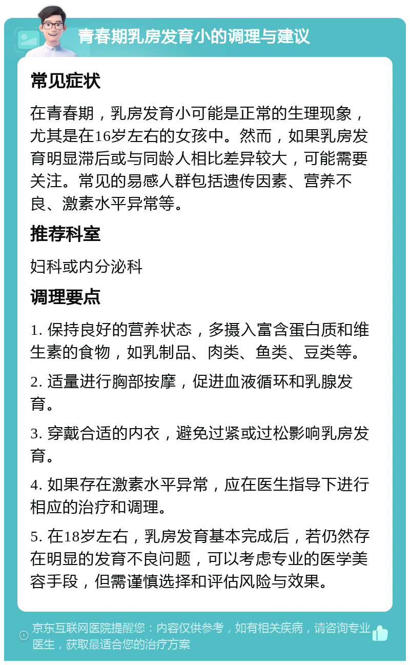 青春期乳房发育小的调理与建议 常见症状 在青春期，乳房发育小可能是正常的生理现象，尤其是在16岁左右的女孩中。然而，如果乳房发育明显滞后或与同龄人相比差异较大，可能需要关注。常见的易感人群包括遗传因素、营养不良、激素水平异常等。 推荐科室 妇科或内分泌科 调理要点 1. 保持良好的营养状态，多摄入富含蛋白质和维生素的食物，如乳制品、肉类、鱼类、豆类等。 2. 适量进行胸部按摩，促进血液循环和乳腺发育。 3. 穿戴合适的内衣，避免过紧或过松影响乳房发育。 4. 如果存在激素水平异常，应在医生指导下进行相应的治疗和调理。 5. 在18岁左右，乳房发育基本完成后，若仍然存在明显的发育不良问题，可以考虑专业的医学美容手段，但需谨慎选择和评估风险与效果。