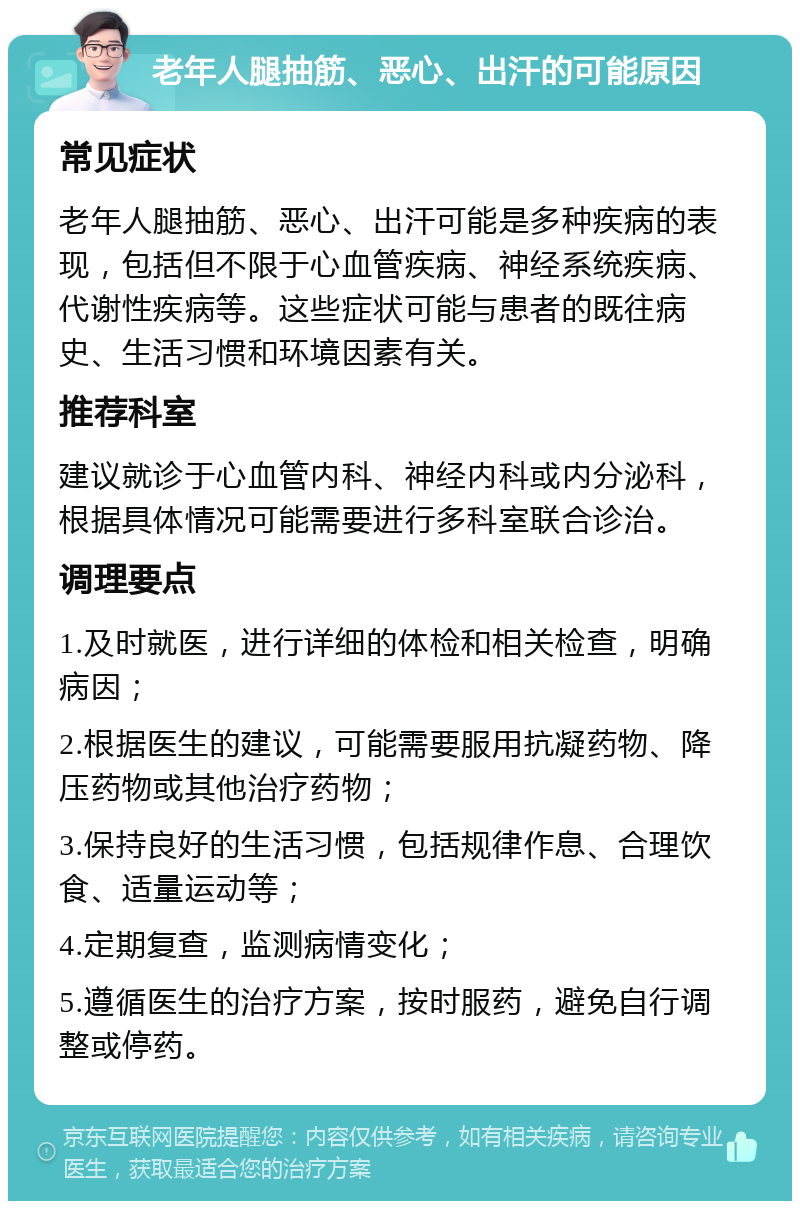 老年人腿抽筋、恶心、出汗的可能原因 常见症状 老年人腿抽筋、恶心、出汗可能是多种疾病的表现，包括但不限于心血管疾病、神经系统疾病、代谢性疾病等。这些症状可能与患者的既往病史、生活习惯和环境因素有关。 推荐科室 建议就诊于心血管内科、神经内科或内分泌科，根据具体情况可能需要进行多科室联合诊治。 调理要点 1.及时就医，进行详细的体检和相关检查，明确病因； 2.根据医生的建议，可能需要服用抗凝药物、降压药物或其他治疗药物； 3.保持良好的生活习惯，包括规律作息、合理饮食、适量运动等； 4.定期复查，监测病情变化； 5.遵循医生的治疗方案，按时服药，避免自行调整或停药。