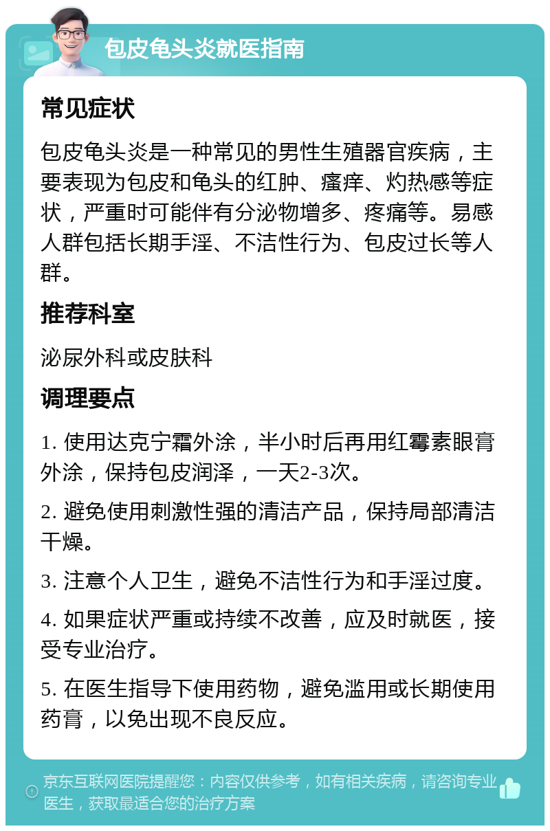 包皮龟头炎就医指南 常见症状 包皮龟头炎是一种常见的男性生殖器官疾病，主要表现为包皮和龟头的红肿、瘙痒、灼热感等症状，严重时可能伴有分泌物增多、疼痛等。易感人群包括长期手淫、不洁性行为、包皮过长等人群。 推荐科室 泌尿外科或皮肤科 调理要点 1. 使用达克宁霜外涂，半小时后再用红霉素眼膏外涂，保持包皮润泽，一天2-3次。 2. 避免使用刺激性强的清洁产品，保持局部清洁干燥。 3. 注意个人卫生，避免不洁性行为和手淫过度。 4. 如果症状严重或持续不改善，应及时就医，接受专业治疗。 5. 在医生指导下使用药物，避免滥用或长期使用药膏，以免出现不良反应。