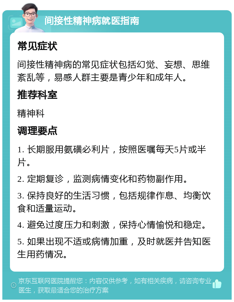 间接性精神病就医指南 常见症状 间接性精神病的常见症状包括幻觉、妄想、思维紊乱等，易感人群主要是青少年和成年人。 推荐科室 精神科 调理要点 1. 长期服用氨磺必利片，按照医嘱每天5片或半片。 2. 定期复诊，监测病情变化和药物副作用。 3. 保持良好的生活习惯，包括规律作息、均衡饮食和适量运动。 4. 避免过度压力和刺激，保持心情愉悦和稳定。 5. 如果出现不适或病情加重，及时就医并告知医生用药情况。