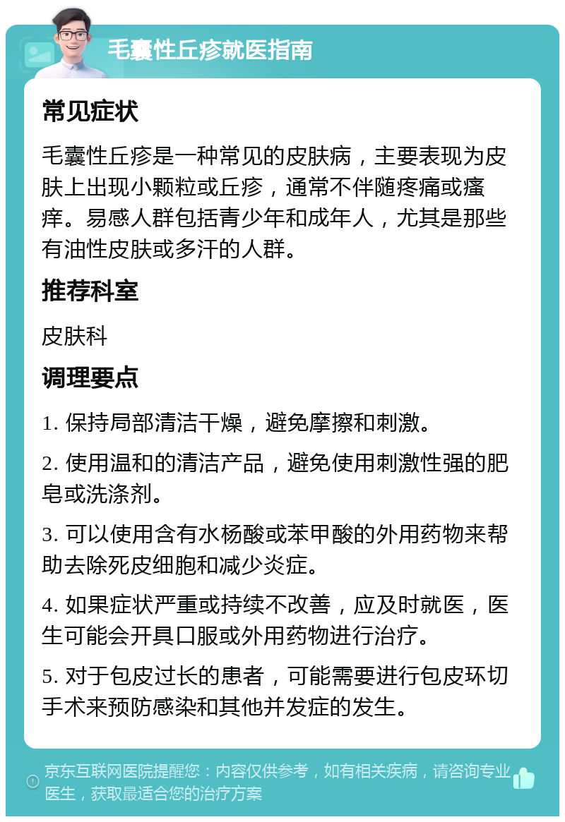 毛囊性丘疹就医指南 常见症状 毛囊性丘疹是一种常见的皮肤病，主要表现为皮肤上出现小颗粒或丘疹，通常不伴随疼痛或瘙痒。易感人群包括青少年和成年人，尤其是那些有油性皮肤或多汗的人群。 推荐科室 皮肤科 调理要点 1. 保持局部清洁干燥，避免摩擦和刺激。 2. 使用温和的清洁产品，避免使用刺激性强的肥皂或洗涤剂。 3. 可以使用含有水杨酸或苯甲酸的外用药物来帮助去除死皮细胞和减少炎症。 4. 如果症状严重或持续不改善，应及时就医，医生可能会开具口服或外用药物进行治疗。 5. 对于包皮过长的患者，可能需要进行包皮环切手术来预防感染和其他并发症的发生。