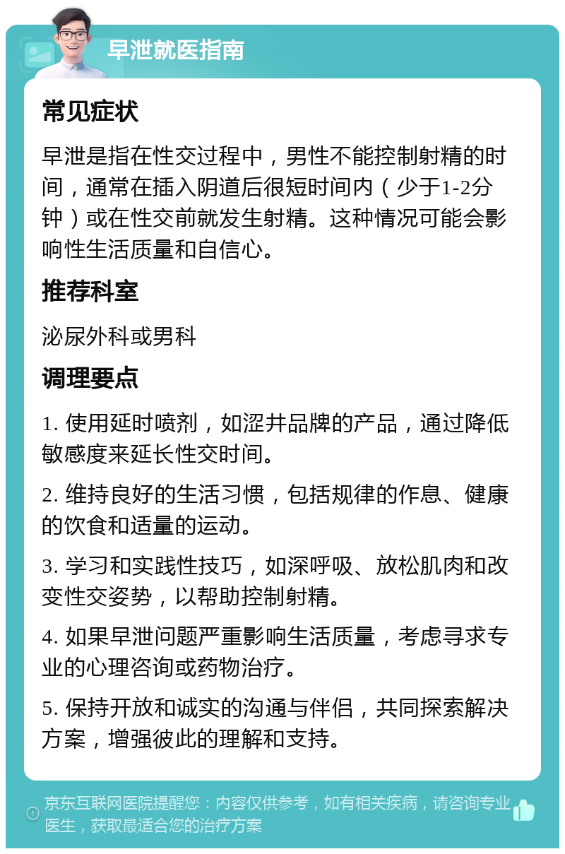 早泄就医指南 常见症状 早泄是指在性交过程中，男性不能控制射精的时间，通常在插入阴道后很短时间内（少于1-2分钟）或在性交前就发生射精。这种情况可能会影响性生活质量和自信心。 推荐科室 泌尿外科或男科 调理要点 1. 使用延时喷剂，如涩井品牌的产品，通过降低敏感度来延长性交时间。 2. 维持良好的生活习惯，包括规律的作息、健康的饮食和适量的运动。 3. 学习和实践性技巧，如深呼吸、放松肌肉和改变性交姿势，以帮助控制射精。 4. 如果早泄问题严重影响生活质量，考虑寻求专业的心理咨询或药物治疗。 5. 保持开放和诚实的沟通与伴侣，共同探索解决方案，增强彼此的理解和支持。