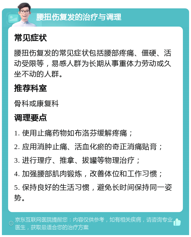 腰扭伤复发的治疗与调理 常见症状 腰扭伤复发的常见症状包括腰部疼痛、僵硬、活动受限等，易感人群为长期从事重体力劳动或久坐不动的人群。 推荐科室 骨科或康复科 调理要点 1. 使用止痛药物如布洛芬缓解疼痛； 2. 应用消肿止痛、活血化瘀的奇正消痛贴膏； 3. 进行理疗、推拿、拔罐等物理治疗； 4. 加强腰部肌肉锻炼，改善体位和工作习惯； 5. 保持良好的生活习惯，避免长时间保持同一姿势。