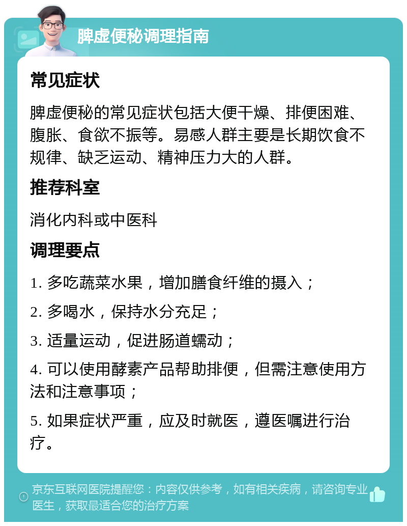 脾虚便秘调理指南 常见症状 脾虚便秘的常见症状包括大便干燥、排便困难、腹胀、食欲不振等。易感人群主要是长期饮食不规律、缺乏运动、精神压力大的人群。 推荐科室 消化内科或中医科 调理要点 1. 多吃蔬菜水果，增加膳食纤维的摄入； 2. 多喝水，保持水分充足； 3. 适量运动，促进肠道蠕动； 4. 可以使用酵素产品帮助排便，但需注意使用方法和注意事项； 5. 如果症状严重，应及时就医，遵医嘱进行治疗。