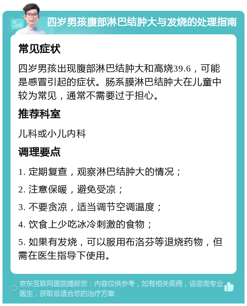 四岁男孩腹部淋巴结肿大与发烧的处理指南 常见症状 四岁男孩出现腹部淋巴结肿大和高烧39.6，可能是感冒引起的症状。肠系膜淋巴结肿大在儿童中较为常见，通常不需要过于担心。 推荐科室 儿科或小儿内科 调理要点 1. 定期复查，观察淋巴结肿大的情况； 2. 注意保暖，避免受凉； 3. 不要贪凉，适当调节空调温度； 4. 饮食上少吃冰冷刺激的食物； 5. 如果有发烧，可以服用布洛芬等退烧药物，但需在医生指导下使用。