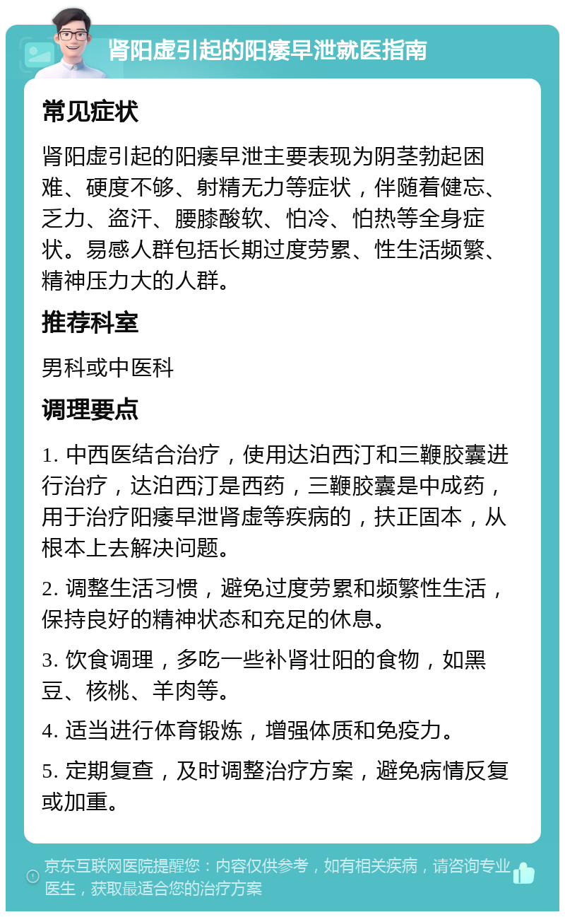 肾阳虚引起的阳痿早泄就医指南 常见症状 肾阳虚引起的阳痿早泄主要表现为阴茎勃起困难、硬度不够、射精无力等症状，伴随着健忘、乏力、盗汗、腰膝酸软、怕冷、怕热等全身症状。易感人群包括长期过度劳累、性生活频繁、精神压力大的人群。 推荐科室 男科或中医科 调理要点 1. 中西医结合治疗，使用达泊西汀和三鞭胶囊进行治疗，达泊西汀是西药，三鞭胶囊是中成药，用于治疗阳痿早泄肾虚等疾病的，扶正固本，从根本上去解决问题。 2. 调整生活习惯，避免过度劳累和频繁性生活，保持良好的精神状态和充足的休息。 3. 饮食调理，多吃一些补肾壮阳的食物，如黑豆、核桃、羊肉等。 4. 适当进行体育锻炼，增强体质和免疫力。 5. 定期复查，及时调整治疗方案，避免病情反复或加重。