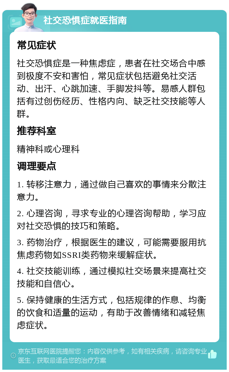 社交恐惧症就医指南 常见症状 社交恐惧症是一种焦虑症，患者在社交场合中感到极度不安和害怕，常见症状包括避免社交活动、出汗、心跳加速、手脚发抖等。易感人群包括有过创伤经历、性格内向、缺乏社交技能等人群。 推荐科室 精神科或心理科 调理要点 1. 转移注意力，通过做自己喜欢的事情来分散注意力。 2. 心理咨询，寻求专业的心理咨询帮助，学习应对社交恐惧的技巧和策略。 3. 药物治疗，根据医生的建议，可能需要服用抗焦虑药物如SSRI类药物来缓解症状。 4. 社交技能训练，通过模拟社交场景来提高社交技能和自信心。 5. 保持健康的生活方式，包括规律的作息、均衡的饮食和适量的运动，有助于改善情绪和减轻焦虑症状。