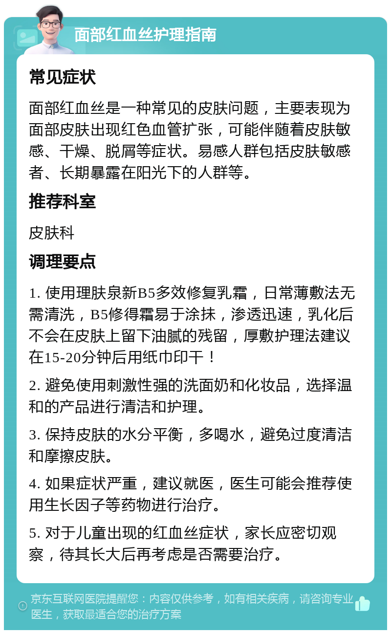 面部红血丝护理指南 常见症状 面部红血丝是一种常见的皮肤问题，主要表现为面部皮肤出现红色血管扩张，可能伴随着皮肤敏感、干燥、脱屑等症状。易感人群包括皮肤敏感者、长期暴露在阳光下的人群等。 推荐科室 皮肤科 调理要点 1. 使用理肤泉新B5多效修复乳霜，日常薄敷法无需清洗，B5修得霜易于涂抺，渗透迅速，乳化后不会在皮肤上留下油腻的残留，厚敷护理法建议在15-20分钟后用纸巾印干！ 2. 避免使用刺激性强的洗面奶和化妆品，选择温和的产品进行清洁和护理。 3. 保持皮肤的水分平衡，多喝水，避免过度清洁和摩擦皮肤。 4. 如果症状严重，建议就医，医生可能会推荐使用生长因子等药物进行治疗。 5. 对于儿童出现的红血丝症状，家长应密切观察，待其长大后再考虑是否需要治疗。