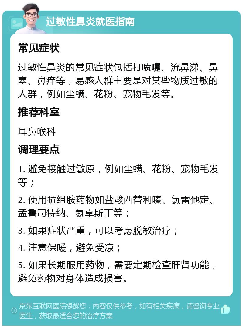 过敏性鼻炎就医指南 常见症状 过敏性鼻炎的常见症状包括打喷嚏、流鼻涕、鼻塞、鼻痒等，易感人群主要是对某些物质过敏的人群，例如尘螨、花粉、宠物毛发等。 推荐科室 耳鼻喉科 调理要点 1. 避免接触过敏原，例如尘螨、花粉、宠物毛发等； 2. 使用抗组胺药物如盐酸西替利嗪、氯雷他定、孟鲁司特纳、氮卓斯丁等； 3. 如果症状严重，可以考虑脱敏治疗； 4. 注意保暖，避免受凉； 5. 如果长期服用药物，需要定期检查肝肾功能，避免药物对身体造成损害。