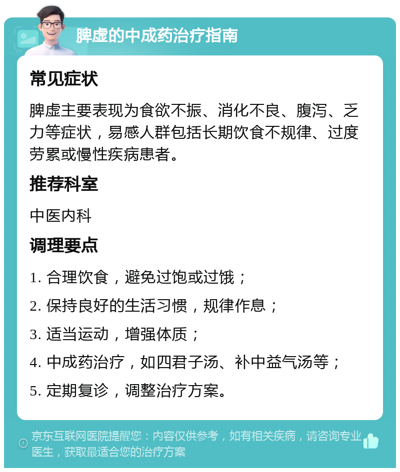 脾虚的中成药治疗指南 常见症状 脾虚主要表现为食欲不振、消化不良、腹泻、乏力等症状，易感人群包括长期饮食不规律、过度劳累或慢性疾病患者。 推荐科室 中医内科 调理要点 1. 合理饮食，避免过饱或过饿； 2. 保持良好的生活习惯，规律作息； 3. 适当运动，增强体质； 4. 中成药治疗，如四君子汤、补中益气汤等； 5. 定期复诊，调整治疗方案。