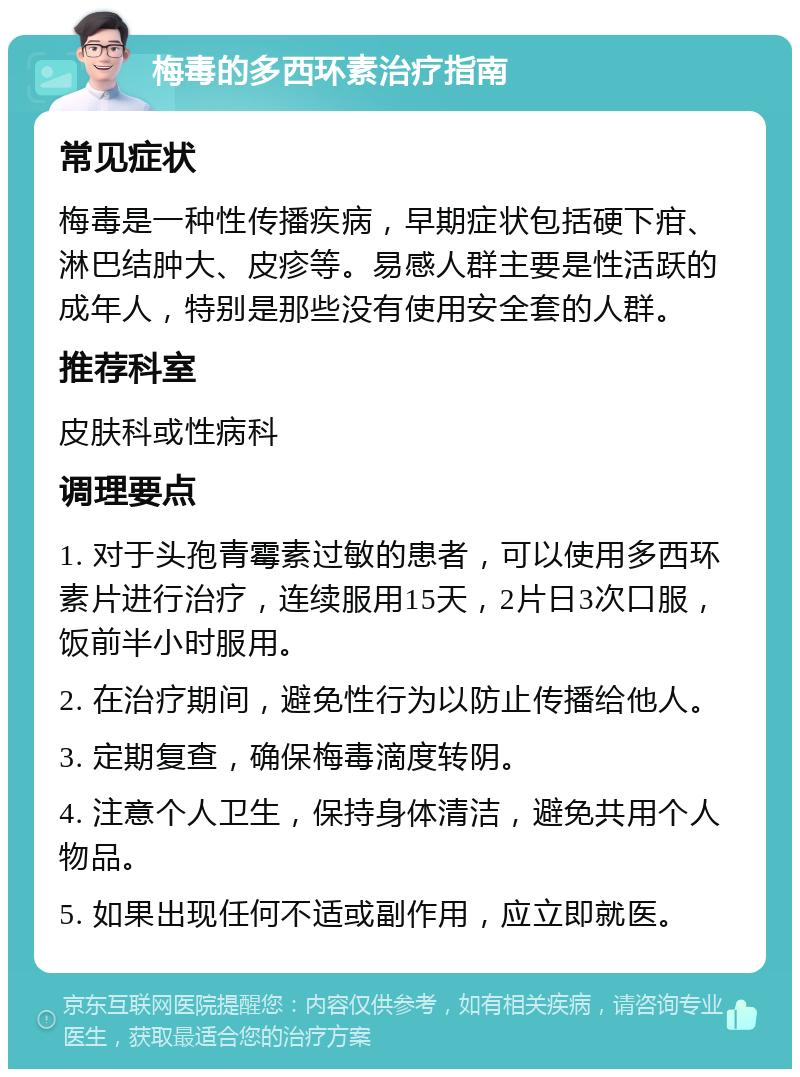 梅毒的多西环素治疗指南 常见症状 梅毒是一种性传播疾病，早期症状包括硬下疳、淋巴结肿大、皮疹等。易感人群主要是性活跃的成年人，特别是那些没有使用安全套的人群。 推荐科室 皮肤科或性病科 调理要点 1. 对于头孢青霉素过敏的患者，可以使用多西环素片进行治疗，连续服用15天，2片日3次口服，饭前半小时服用。 2. 在治疗期间，避免性行为以防止传播给他人。 3. 定期复查，确保梅毒滴度转阴。 4. 注意个人卫生，保持身体清洁，避免共用个人物品。 5. 如果出现任何不适或副作用，应立即就医。