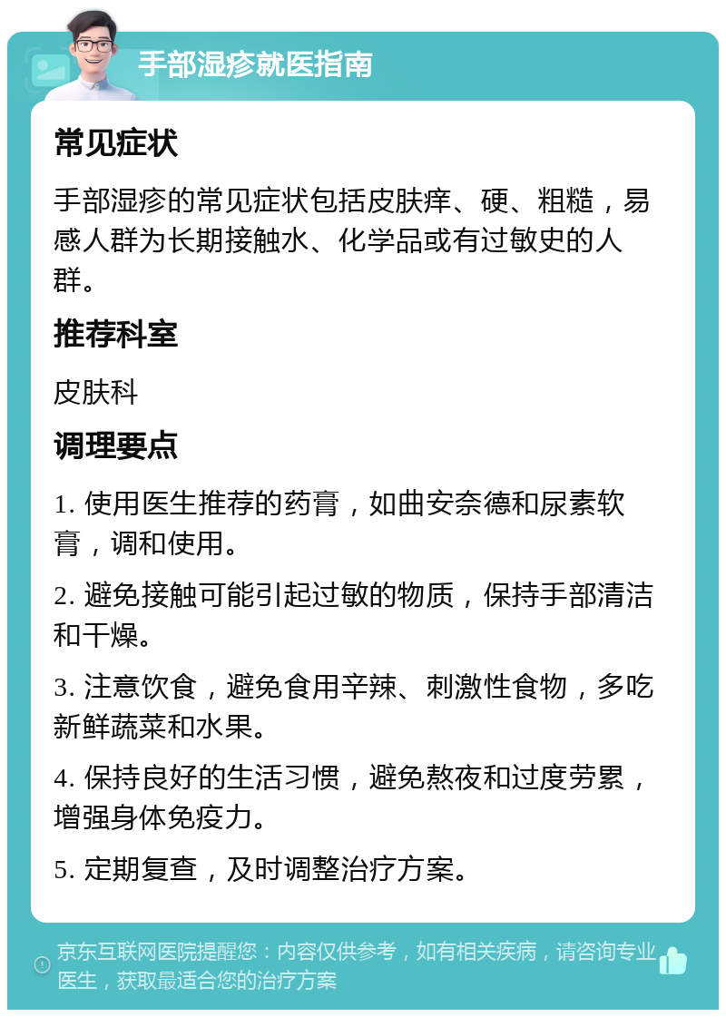 手部湿疹就医指南 常见症状 手部湿疹的常见症状包括皮肤痒、硬、粗糙，易感人群为长期接触水、化学品或有过敏史的人群。 推荐科室 皮肤科 调理要点 1. 使用医生推荐的药膏，如曲安奈德和尿素软膏，调和使用。 2. 避免接触可能引起过敏的物质，保持手部清洁和干燥。 3. 注意饮食，避免食用辛辣、刺激性食物，多吃新鲜蔬菜和水果。 4. 保持良好的生活习惯，避免熬夜和过度劳累，增强身体免疫力。 5. 定期复查，及时调整治疗方案。