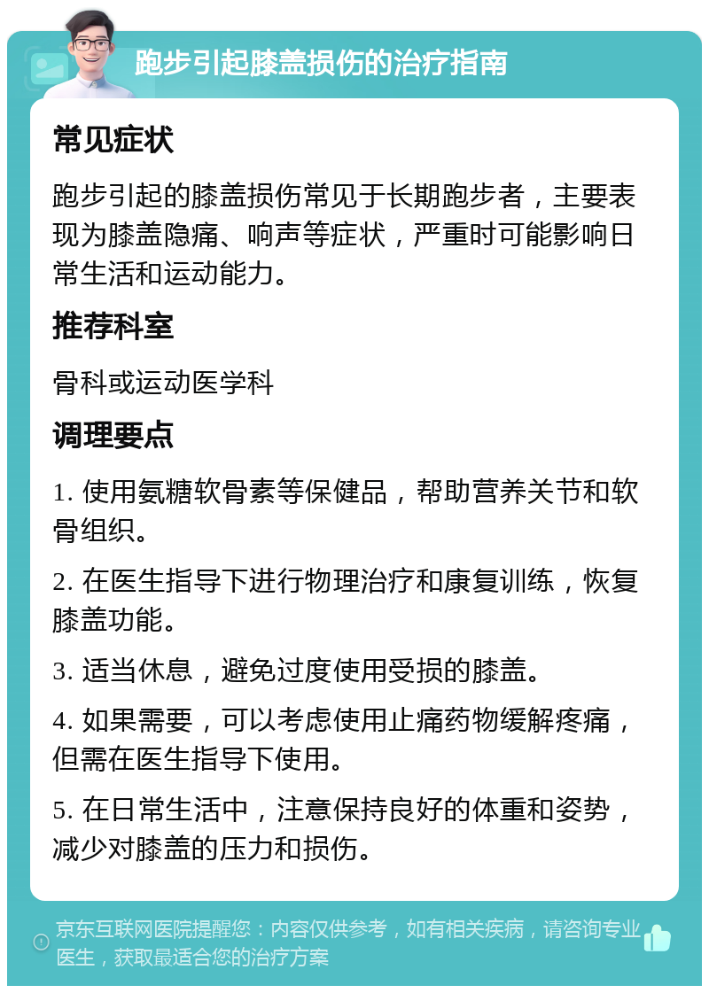 跑步引起膝盖损伤的治疗指南 常见症状 跑步引起的膝盖损伤常见于长期跑步者，主要表现为膝盖隐痛、响声等症状，严重时可能影响日常生活和运动能力。 推荐科室 骨科或运动医学科 调理要点 1. 使用氨糖软骨素等保健品，帮助营养关节和软骨组织。 2. 在医生指导下进行物理治疗和康复训练，恢复膝盖功能。 3. 适当休息，避免过度使用受损的膝盖。 4. 如果需要，可以考虑使用止痛药物缓解疼痛，但需在医生指导下使用。 5. 在日常生活中，注意保持良好的体重和姿势，减少对膝盖的压力和损伤。