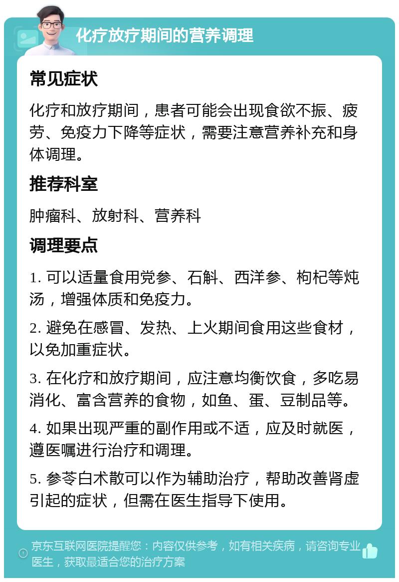 化疗放疗期间的营养调理 常见症状 化疗和放疗期间，患者可能会出现食欲不振、疲劳、免疫力下降等症状，需要注意营养补充和身体调理。 推荐科室 肿瘤科、放射科、营养科 调理要点 1. 可以适量食用党参、石斛、西洋参、枸杞等炖汤，增强体质和免疫力。 2. 避免在感冒、发热、上火期间食用这些食材，以免加重症状。 3. 在化疗和放疗期间，应注意均衡饮食，多吃易消化、富含营养的食物，如鱼、蛋、豆制品等。 4. 如果出现严重的副作用或不适，应及时就医，遵医嘱进行治疗和调理。 5. 参苓白术散可以作为辅助治疗，帮助改善肾虚引起的症状，但需在医生指导下使用。