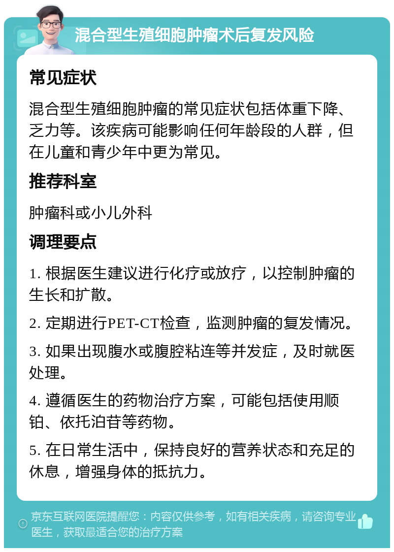 混合型生殖细胞肿瘤术后复发风险 常见症状 混合型生殖细胞肿瘤的常见症状包括体重下降、乏力等。该疾病可能影响任何年龄段的人群，但在儿童和青少年中更为常见。 推荐科室 肿瘤科或小儿外科 调理要点 1. 根据医生建议进行化疗或放疗，以控制肿瘤的生长和扩散。 2. 定期进行PET-CT检查，监测肿瘤的复发情况。 3. 如果出现腹水或腹腔粘连等并发症，及时就医处理。 4. 遵循医生的药物治疗方案，可能包括使用顺铂、依托泊苷等药物。 5. 在日常生活中，保持良好的营养状态和充足的休息，增强身体的抵抗力。