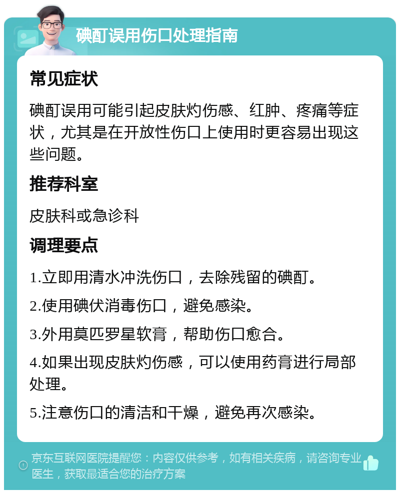 碘酊误用伤口处理指南 常见症状 碘酊误用可能引起皮肤灼伤感、红肿、疼痛等症状，尤其是在开放性伤口上使用时更容易出现这些问题。 推荐科室 皮肤科或急诊科 调理要点 1.立即用清水冲洗伤口，去除残留的碘酊。 2.使用碘伏消毒伤口，避免感染。 3.外用莫匹罗星软膏，帮助伤口愈合。 4.如果出现皮肤灼伤感，可以使用药膏进行局部处理。 5.注意伤口的清洁和干燥，避免再次感染。