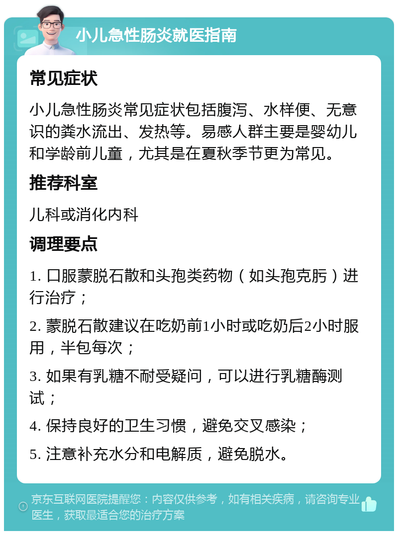 小儿急性肠炎就医指南 常见症状 小儿急性肠炎常见症状包括腹泻、水样便、无意识的粪水流出、发热等。易感人群主要是婴幼儿和学龄前儿童，尤其是在夏秋季节更为常见。 推荐科室 儿科或消化内科 调理要点 1. 口服蒙脱石散和头孢类药物（如头孢克肟）进行治疗； 2. 蒙脱石散建议在吃奶前1小时或吃奶后2小时服用，半包每次； 3. 如果有乳糖不耐受疑问，可以进行乳糖酶测试； 4. 保持良好的卫生习惯，避免交叉感染； 5. 注意补充水分和电解质，避免脱水。