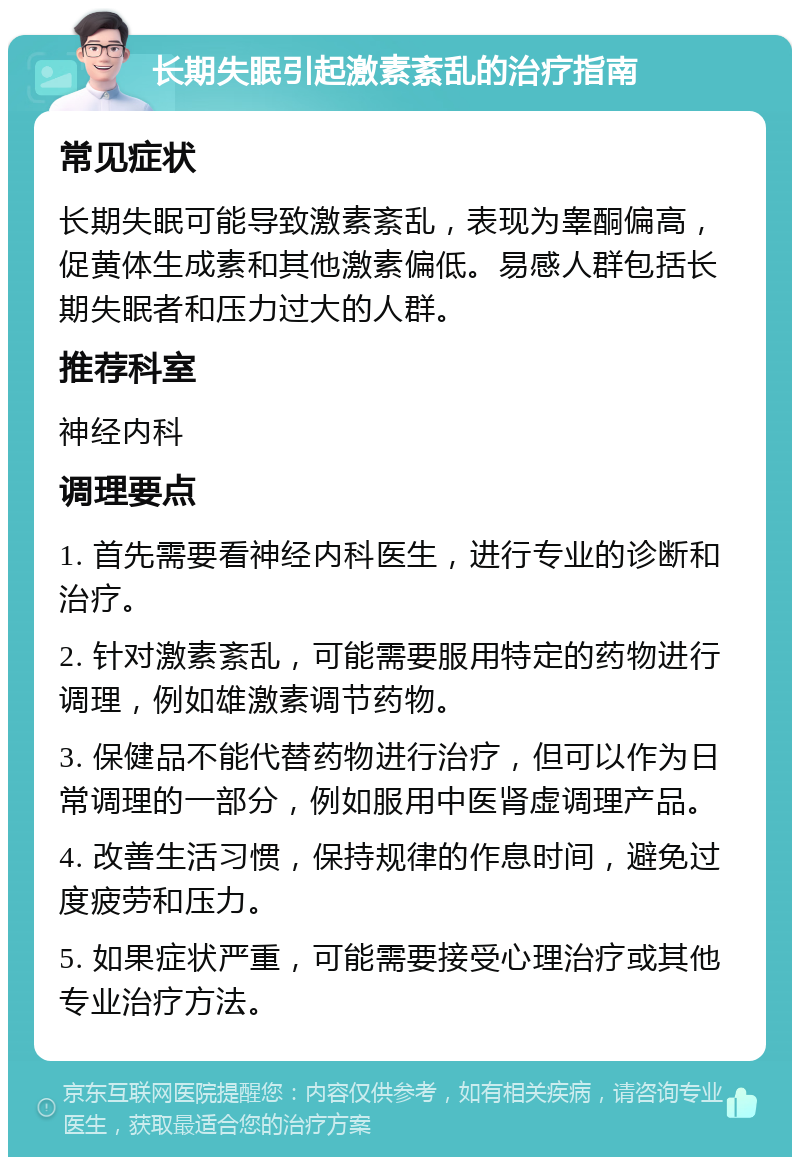 长期失眠引起激素紊乱的治疗指南 常见症状 长期失眠可能导致激素紊乱，表现为睾酮偏高，促黄体生成素和其他激素偏低。易感人群包括长期失眠者和压力过大的人群。 推荐科室 神经内科 调理要点 1. 首先需要看神经内科医生，进行专业的诊断和治疗。 2. 针对激素紊乱，可能需要服用特定的药物进行调理，例如雄激素调节药物。 3. 保健品不能代替药物进行治疗，但可以作为日常调理的一部分，例如服用中医肾虚调理产品。 4. 改善生活习惯，保持规律的作息时间，避免过度疲劳和压力。 5. 如果症状严重，可能需要接受心理治疗或其他专业治疗方法。