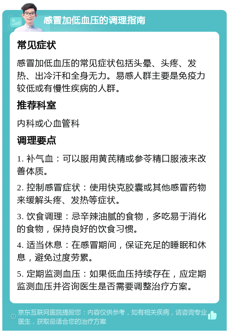 感冒加低血压的调理指南 常见症状 感冒加低血压的常见症状包括头晕、头疼、发热、出冷汗和全身无力。易感人群主要是免疫力较低或有慢性疾病的人群。 推荐科室 内科或心血管科 调理要点 1. 补气血：可以服用黄芪精或参苓精口服液来改善体质。 2. 控制感冒症状：使用快克胶囊或其他感冒药物来缓解头疼、发热等症状。 3. 饮食调理：忌辛辣油腻的食物，多吃易于消化的食物，保持良好的饮食习惯。 4. 适当休息：在感冒期间，保证充足的睡眠和休息，避免过度劳累。 5. 定期监测血压：如果低血压持续存在，应定期监测血压并咨询医生是否需要调整治疗方案。