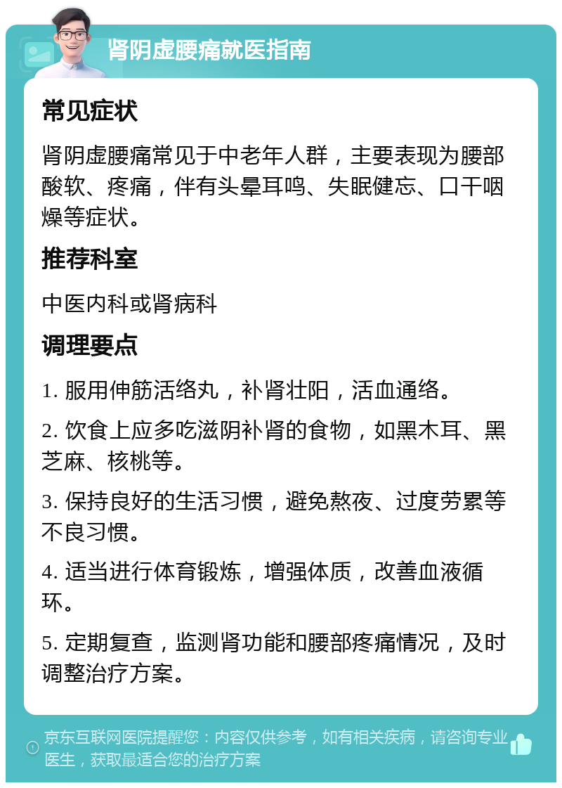 肾阴虚腰痛就医指南 常见症状 肾阴虚腰痛常见于中老年人群，主要表现为腰部酸软、疼痛，伴有头晕耳鸣、失眠健忘、口干咽燥等症状。 推荐科室 中医内科或肾病科 调理要点 1. 服用伸筋活络丸，补肾壮阳，活血通络。 2. 饮食上应多吃滋阴补肾的食物，如黑木耳、黑芝麻、核桃等。 3. 保持良好的生活习惯，避免熬夜、过度劳累等不良习惯。 4. 适当进行体育锻炼，增强体质，改善血液循环。 5. 定期复查，监测肾功能和腰部疼痛情况，及时调整治疗方案。