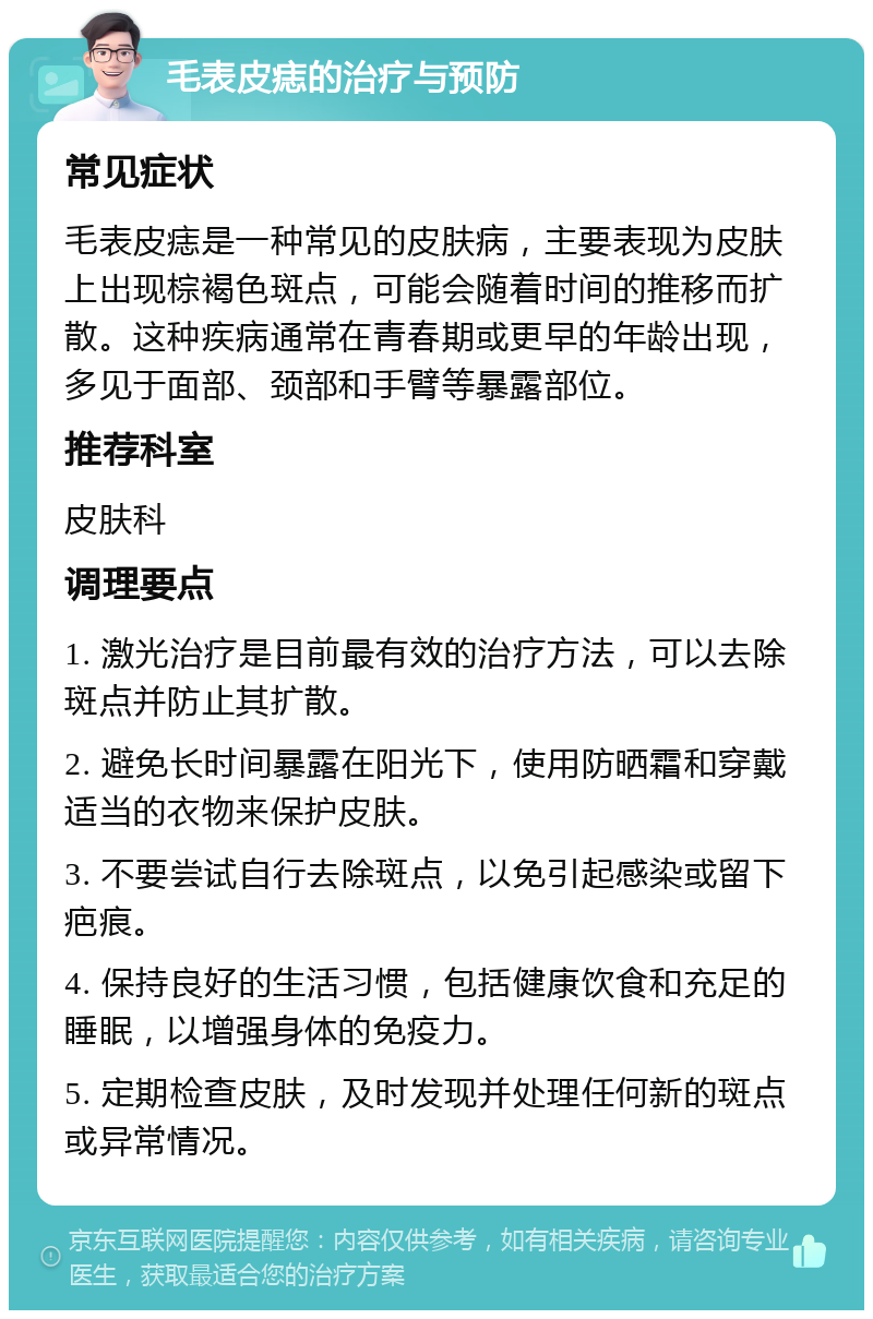 毛表皮痣的治疗与预防 常见症状 毛表皮痣是一种常见的皮肤病，主要表现为皮肤上出现棕褐色斑点，可能会随着时间的推移而扩散。这种疾病通常在青春期或更早的年龄出现，多见于面部、颈部和手臂等暴露部位。 推荐科室 皮肤科 调理要点 1. 激光治疗是目前最有效的治疗方法，可以去除斑点并防止其扩散。 2. 避免长时间暴露在阳光下，使用防晒霜和穿戴适当的衣物来保护皮肤。 3. 不要尝试自行去除斑点，以免引起感染或留下疤痕。 4. 保持良好的生活习惯，包括健康饮食和充足的睡眠，以增强身体的免疫力。 5. 定期检查皮肤，及时发现并处理任何新的斑点或异常情况。