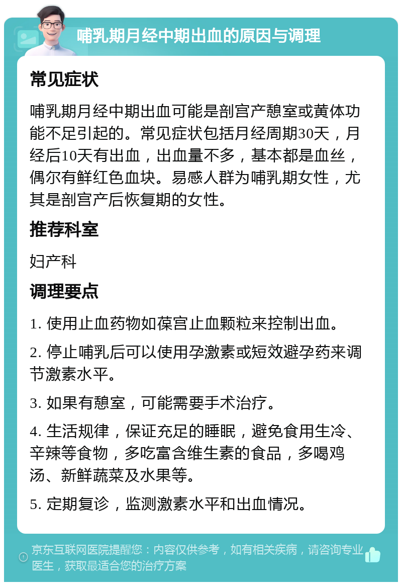 哺乳期月经中期出血的原因与调理 常见症状 哺乳期月经中期出血可能是剖宫产憩室或黄体功能不足引起的。常见症状包括月经周期30天，月经后10天有出血，出血量不多，基本都是血丝，偶尔有鲜红色血块。易感人群为哺乳期女性，尤其是剖宫产后恢复期的女性。 推荐科室 妇产科 调理要点 1. 使用止血药物如葆宫止血颗粒来控制出血。 2. 停止哺乳后可以使用孕激素或短效避孕药来调节激素水平。 3. 如果有憩室，可能需要手术治疗。 4. 生活规律，保证充足的睡眠，避免食用生冷、辛辣等食物，多吃富含维生素的食品，多喝鸡汤、新鲜蔬菜及水果等。 5. 定期复诊，监测激素水平和出血情况。