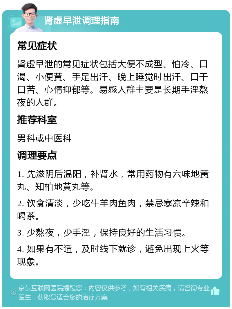 肾虚早泄调理指南 常见症状 肾虚早泄的常见症状包括大便不成型、怕冷、口渴、小便黄、手足出汗、晚上睡觉时出汗、口干口苦、心情抑郁等。易感人群主要是长期手淫熬夜的人群。 推荐科室 男科或中医科 调理要点 1. 先滋阴后温阳，补肾水，常用药物有六味地黄丸、知柏地黄丸等。 2. 饮食清淡，少吃牛羊肉鱼肉，禁忌寒凉辛辣和喝茶。 3. 少熬夜，少手淫，保持良好的生活习惯。 4. 如果有不适，及时线下就诊，避免出现上火等现象。