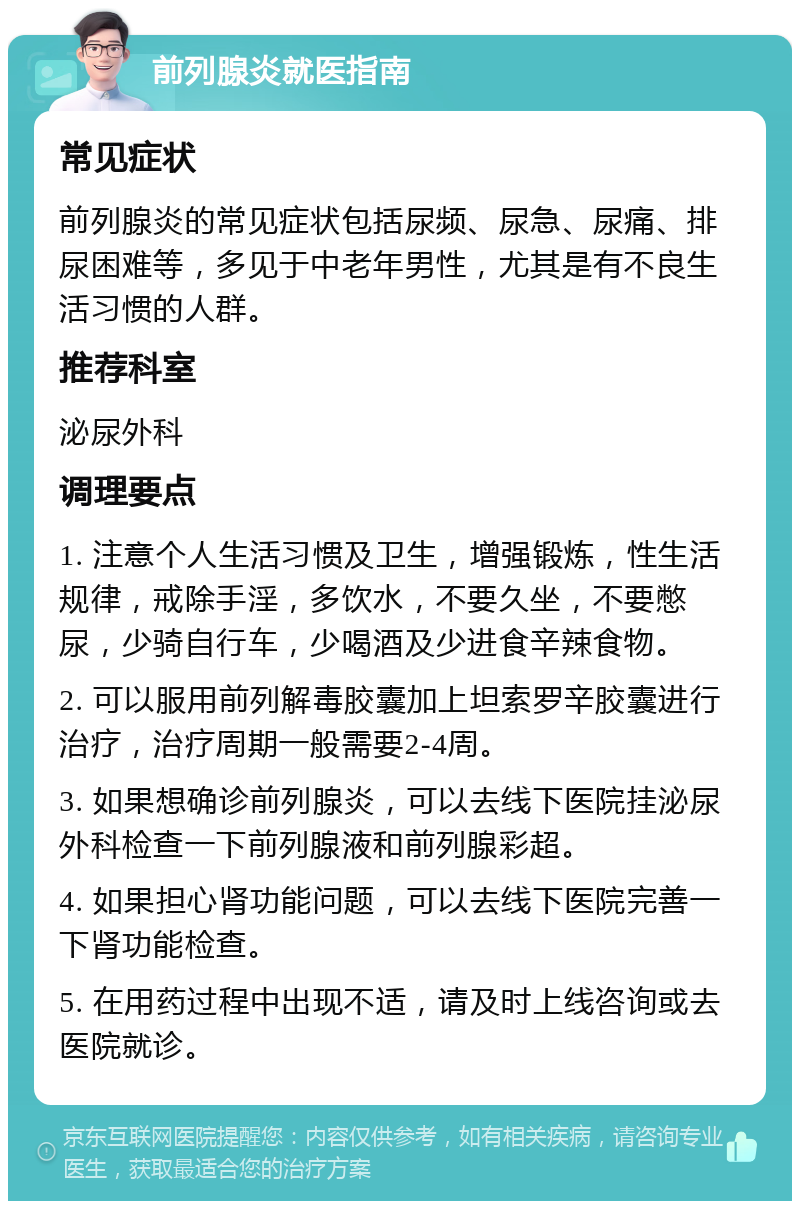 前列腺炎就医指南 常见症状 前列腺炎的常见症状包括尿频、尿急、尿痛、排尿困难等，多见于中老年男性，尤其是有不良生活习惯的人群。 推荐科室 泌尿外科 调理要点 1. 注意个人生活习惯及卫生，增强锻炼，性生活规律，戒除手淫，多饮水，不要久坐，不要憋尿，少骑自行车，少喝酒及少进食辛辣食物。 2. 可以服用前列解毒胶囊加上坦索罗辛胶囊进行治疗，治疗周期一般需要2-4周。 3. 如果想确诊前列腺炎，可以去线下医院挂泌尿外科检查一下前列腺液和前列腺彩超。 4. 如果担心肾功能问题，可以去线下医院完善一下肾功能检查。 5. 在用药过程中出现不适，请及时上线咨询或去医院就诊。