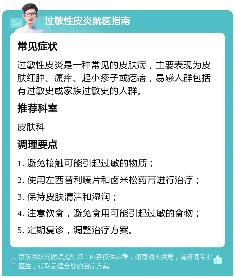 过敏性皮炎就医指南 常见症状 过敏性皮炎是一种常见的皮肤病，主要表现为皮肤红肿、瘙痒、起小疹子或疙瘩，易感人群包括有过敏史或家族过敏史的人群。 推荐科室 皮肤科 调理要点 1. 避免接触可能引起过敏的物质； 2. 使用左西替利嗪片和卤米松药膏进行治疗； 3. 保持皮肤清洁和湿润； 4. 注意饮食，避免食用可能引起过敏的食物； 5. 定期复诊，调整治疗方案。