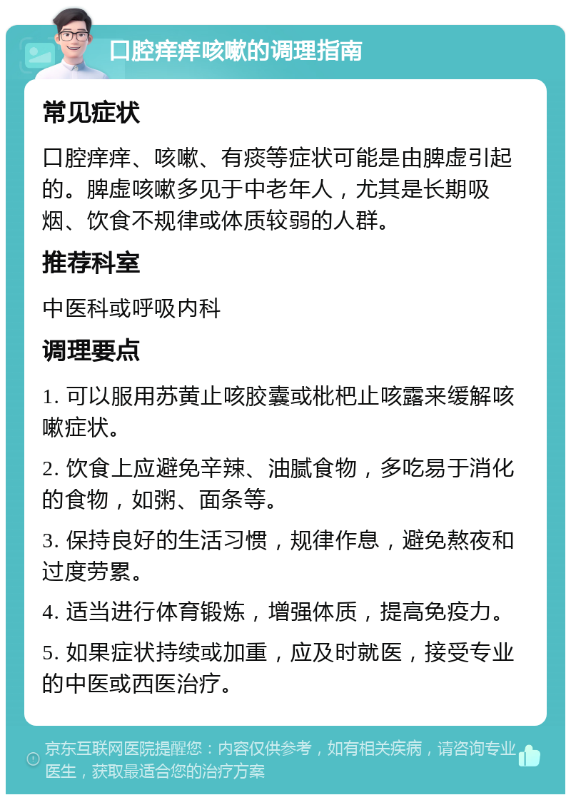 口腔痒痒咳嗽的调理指南 常见症状 口腔痒痒、咳嗽、有痰等症状可能是由脾虚引起的。脾虚咳嗽多见于中老年人，尤其是长期吸烟、饮食不规律或体质较弱的人群。 推荐科室 中医科或呼吸内科 调理要点 1. 可以服用苏黄止咳胶囊或枇杷止咳露来缓解咳嗽症状。 2. 饮食上应避免辛辣、油腻食物，多吃易于消化的食物，如粥、面条等。 3. 保持良好的生活习惯，规律作息，避免熬夜和过度劳累。 4. 适当进行体育锻炼，增强体质，提高免疫力。 5. 如果症状持续或加重，应及时就医，接受专业的中医或西医治疗。