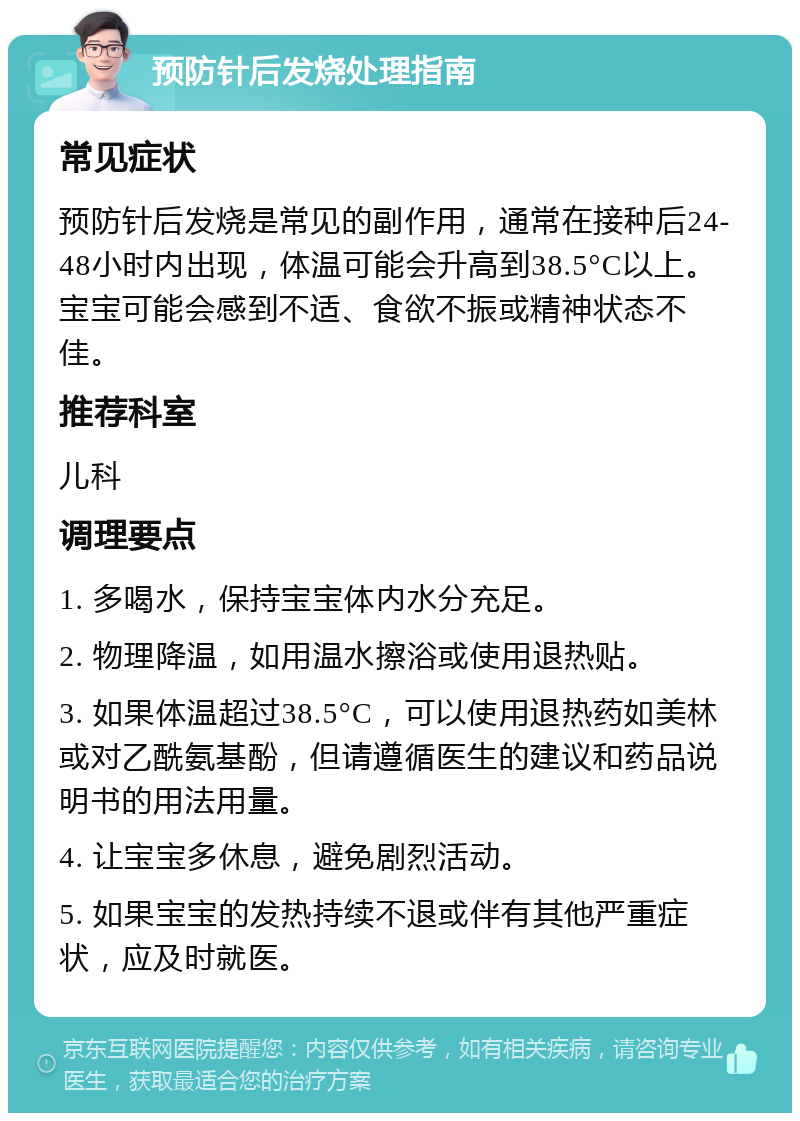 预防针后发烧处理指南 常见症状 预防针后发烧是常见的副作用，通常在接种后24-48小时内出现，体温可能会升高到38.5°C以上。宝宝可能会感到不适、食欲不振或精神状态不佳。 推荐科室 儿科 调理要点 1. 多喝水，保持宝宝体内水分充足。 2. 物理降温，如用温水擦浴或使用退热贴。 3. 如果体温超过38.5°C，可以使用退热药如美林或对乙酰氨基酚，但请遵循医生的建议和药品说明书的用法用量。 4. 让宝宝多休息，避免剧烈活动。 5. 如果宝宝的发热持续不退或伴有其他严重症状，应及时就医。