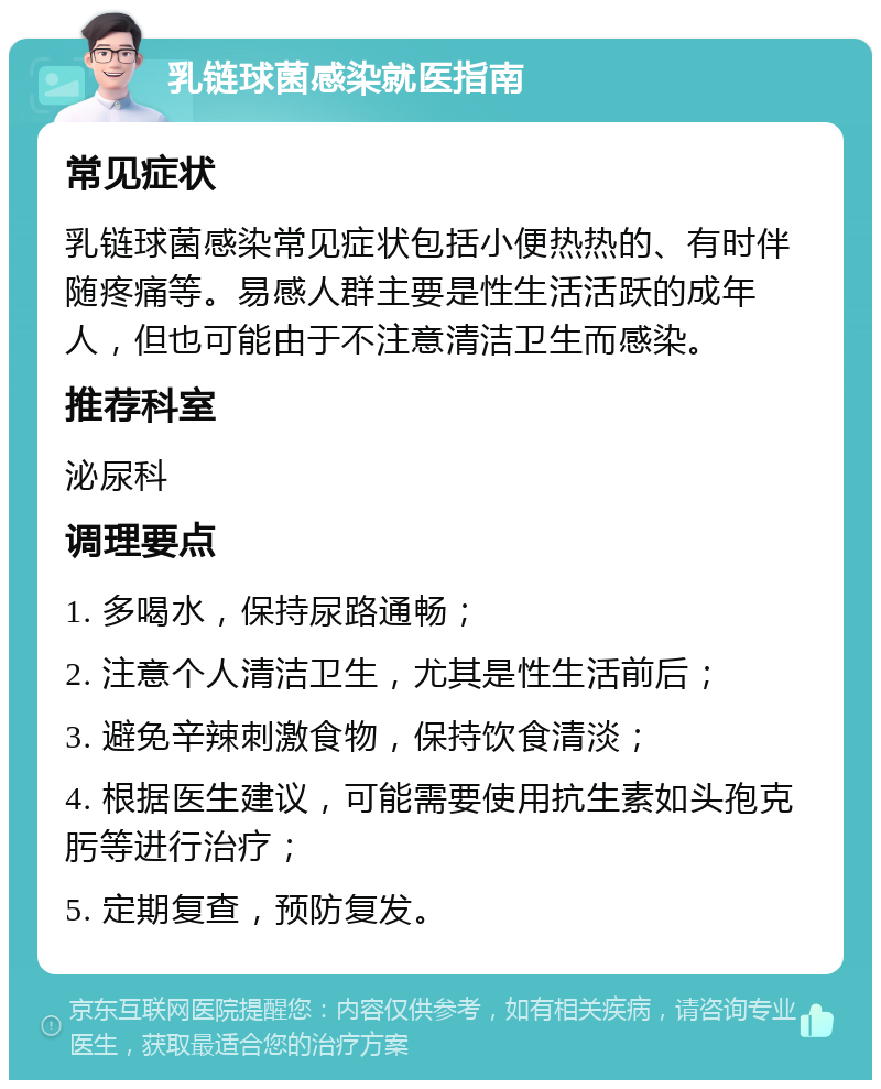 乳链球菌感染就医指南 常见症状 乳链球菌感染常见症状包括小便热热的、有时伴随疼痛等。易感人群主要是性生活活跃的成年人，但也可能由于不注意清洁卫生而感染。 推荐科室 泌尿科 调理要点 1. 多喝水，保持尿路通畅； 2. 注意个人清洁卫生，尤其是性生活前后； 3. 避免辛辣刺激食物，保持饮食清淡； 4. 根据医生建议，可能需要使用抗生素如头孢克肟等进行治疗； 5. 定期复查，预防复发。