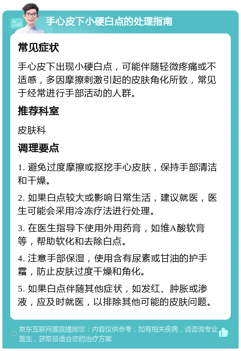 手心皮下小硬白点的处理指南 常见症状 手心皮下出现小硬白点，可能伴随轻微疼痛或不适感，多因摩擦刺激引起的皮肤角化所致，常见于经常进行手部活动的人群。 推荐科室 皮肤科 调理要点 1. 避免过度摩擦或抠挖手心皮肤，保持手部清洁和干燥。 2. 如果白点较大或影响日常生活，建议就医，医生可能会采用冷冻疗法进行处理。 3. 在医生指导下使用外用药膏，如维A酸软膏等，帮助软化和去除白点。 4. 注意手部保湿，使用含有尿素或甘油的护手霜，防止皮肤过度干燥和角化。 5. 如果白点伴随其他症状，如发红、肿胀或渗液，应及时就医，以排除其他可能的皮肤问题。