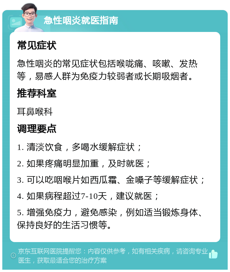 急性咽炎就医指南 常见症状 急性咽炎的常见症状包括喉咙痛、咳嗽、发热等，易感人群为免疫力较弱者或长期吸烟者。 推荐科室 耳鼻喉科 调理要点 1. 清淡饮食，多喝水缓解症状； 2. 如果疼痛明显加重，及时就医； 3. 可以吃咽喉片如西瓜霜、金嗓子等缓解症状； 4. 如果病程超过7-10天，建议就医； 5. 增强免疫力，避免感染，例如适当锻炼身体、保持良好的生活习惯等。