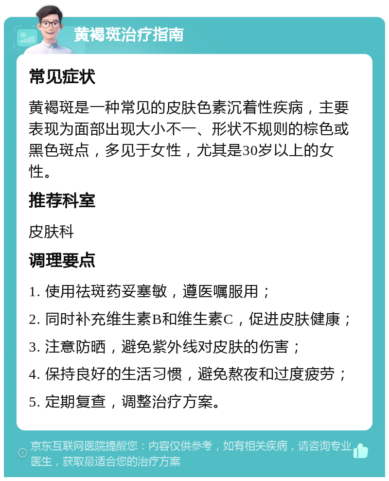 黄褐斑治疗指南 常见症状 黄褐斑是一种常见的皮肤色素沉着性疾病，主要表现为面部出现大小不一、形状不规则的棕色或黑色斑点，多见于女性，尤其是30岁以上的女性。 推荐科室 皮肤科 调理要点 1. 使用祛斑药妥塞敏，遵医嘱服用； 2. 同时补充维生素B和维生素C，促进皮肤健康； 3. 注意防晒，避免紫外线对皮肤的伤害； 4. 保持良好的生活习惯，避免熬夜和过度疲劳； 5. 定期复查，调整治疗方案。